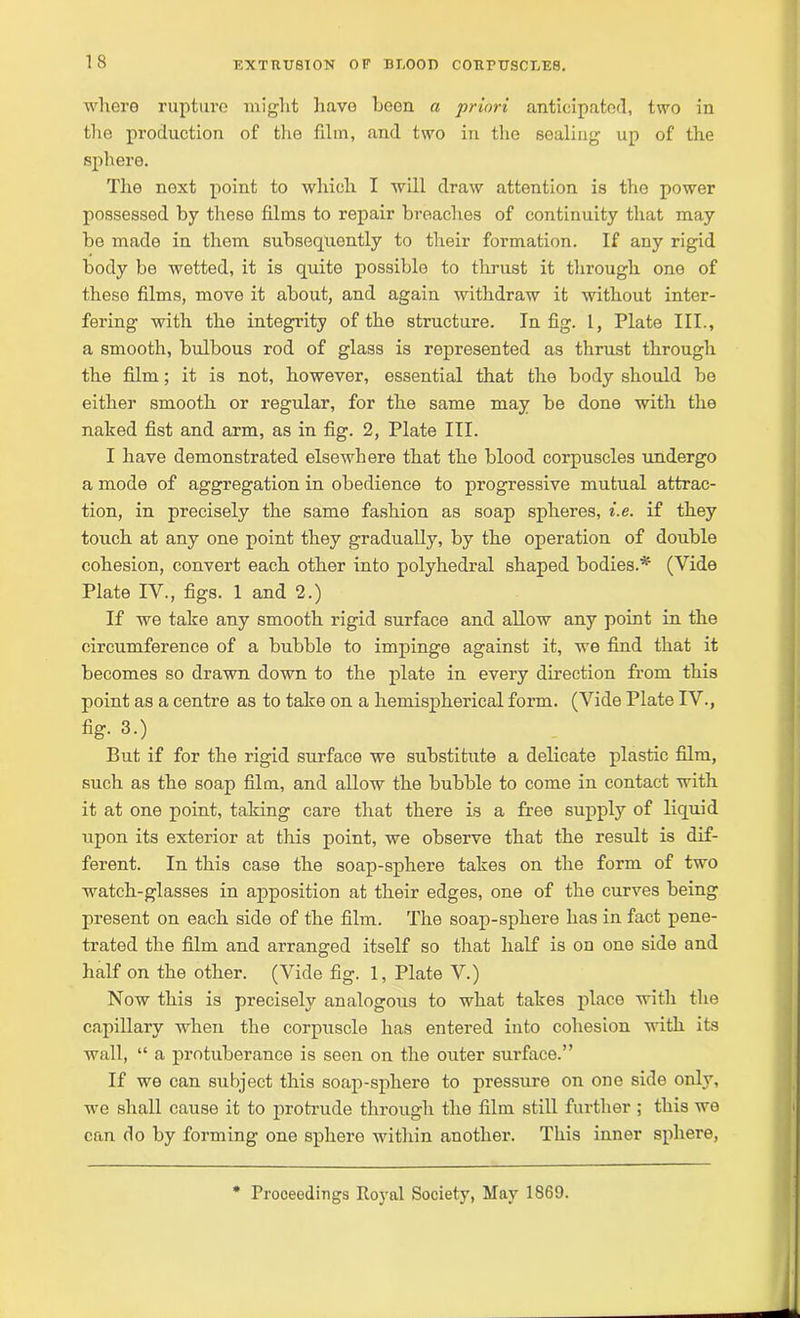 where rupture might have been a priori anticipated, two in the production of the film, and two in the sealing up of the sphere. The next point to which I will draw attention is the power possessed by these films to repair broaches of continuity that may be made in them subsequently to their formation. If any rigid body be wetted, it is quite possible to thrust it through one of theso films, move it about, and again withdraw it without inter- fering with the integrity of the structure. In fig. I, Plate III., a smooth, bulbous rod of glass is represented as thrust through the film; it is not, however, essential that the body should be either smooth or regular, for the same may be done with the naked fist and arm, as in fig. 2, Plate III. I have demonstrated elsewhere that the blood corpuscles undergo a mode of aggregation in obedience to progressive mutual attrac- tion, in precisely the same fashion as soap spheres, i.e. if they touch at any one point they gradually, by the operation of double cohesion, convert each other into polyhedral shaped bodies.* (Vide Plate IV., figs. 1 and 2.) If we take any smooth rigid surface and allow any point in the circumference of a bubble to impinge against it, we find that it becomes so drawn down to the plate in every direction from this point as a centre as to take on a hemispherical form. (Vide Plate IV., fig. 3.) But if for the rigid surface we substitute a delicate plastic film, such as the soap film, and allow the bubble to come iu contact with it at one point, taking care that there is a free supply of liquid upon its exterior at this point, we observe that the result is dif- ferent. In this case the soap-sphere takes on the form of two watch-glasses in apposition at their edges, one of the curves being present on each side of the film. The soap-sphere has in fact pene- trated the film and arranged itself so that half is on one side and half on the other. (Vide fig. 1, Plate V.) Now this is precisely analogous to what takes place with the capillary when the corpuscle has entered into cohesion with its wall, “ a protuberance is seen on the outer surface.” If we can subject this soap-sphere to pressure on one side only, we shall cause it to protrude through the film still further ; this we can do by forming one sphere within another. This inner sphere, Proceedings Royal Society, May 1869.