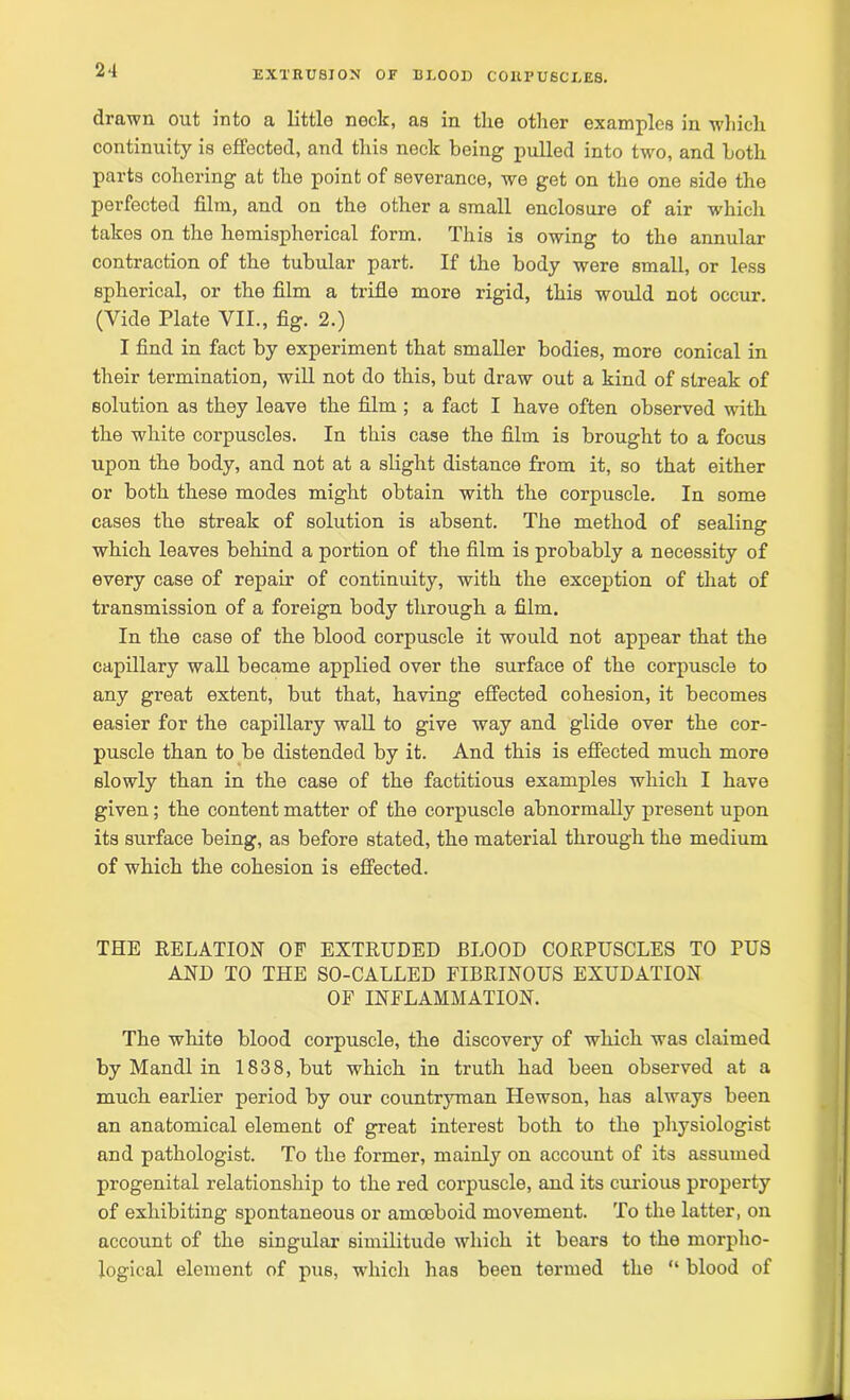 drawn out into a littlo nock, as in the other examples in which continuity is effected, and this neck being pulled into two, and both parts cohering at the point of severance, we get on the one side the perfected film, and on the other a small enclosure of air which takes on the hemispherical form. This is owing to the annular contraction of the tubular part. If the body were small, or less spherical, or the film a trifle more rigid, this would not occur. (Vide Plate VII., fig. 2.) I find in fact by experiment that smaller bodies, more conical in their termination, will not do this, but draw out a kind of streak of solution as they leave the film ; a fact I have often observed with the white corpuscles. In this case the film is brought to a focus upon the body, and not at a slight distance from it, so that either or both these modes might obtain with the corpuscle. In some cases the streak of solution is absent. The method of sealing which leaves behind a portion of the film is probably a necessity of every case of repair of continuity, with the exception of that of transmission of a foreign body through a film. In the case of the blood corpuscle it would not appear that the capillary wall became applied over the surface of the corpuscle to any great extent, but that, having effected cohesion, it becomes easier for the capillary wall to give way and glide over the cor- puscle than to be distended by it. And this is effected much more slowly than in the case of the factitious examples which I have given; the content matter of the corpuscle abnormally present upon its surface being, as before stated, the material through the medium of which the cohesion is effected. THE RELATION OF EXTRUDED BLOOD CORPUSCLES TO PUS AND TO THE SO-CALLED FIBRINOUS EXUDATION OF INFLAMMATION. The white blood corpuscle, the discovery of which was claimed by Mandl in 1838, but which in truth had been observed at a much earlier period by our countryman Hewson, has always been an anatomical element of great interest both to the physiologist and pathologist. To the former, mainly on account of its assumed progenital relationship to the red corpuscle, and its curious property of exhibiting spontaneous or amoeboid movement. To the latter, on account of the singular similitude which it bears to the morpho- logical element of pus, which has been termed the “ blood of