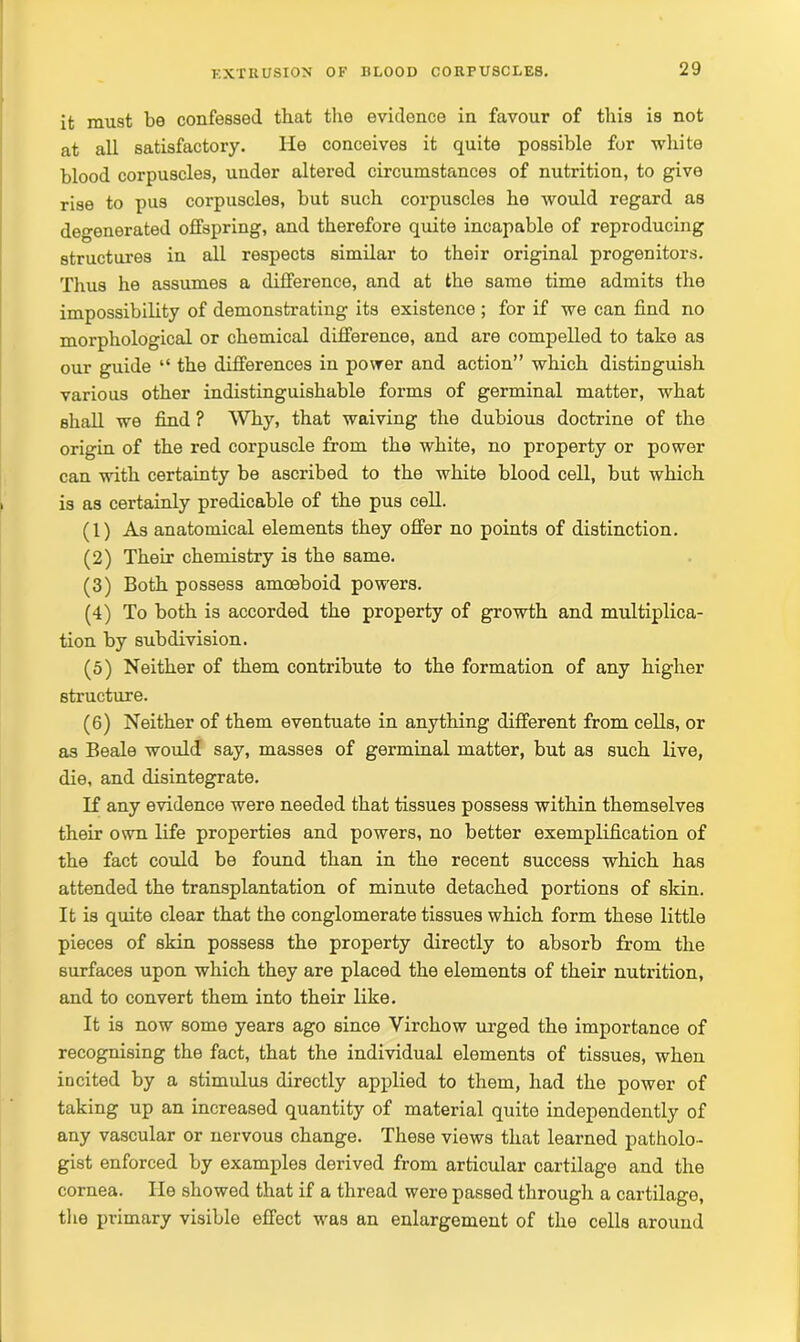 it must be confessed that the evidence in favour of this is not at all satisfactory. He conceives it quite possible for white blood corpuscles, uuder altered circumstances of nutrition, to give rise to pus corpuscles, but such corpuscles he would regard as degenerated offspring, and therefore quite incapable of reproducing structures in all respects similar to their original progenitors. Thus he assumes a difference, and at the same time admits the impossibility of demonstrating its existence ; for if we can find no morphological or chemical difference, and are compelled to take as our guide “ the differences in power and action” which distinguish various other indistinguishable forms of germinal matter, what shall we find ? Why, that waiving the dubious doctrine of the origin of the red corpuscle from the white, no property or power can with certainty be ascribed to the white blood cell, but which is as certainly predicable of the pus cell. (1) As anatomical elements they offer no points of distinction. (2) Their chemistry is the same. (3) Both possess amoeboid powers. (4) To both is accorded the property of growth and multiplica- tion by subdivision. (5) Neither of them contribute to the formation of any higher structure. (6) Neither of them eventuate in anything different from cells, or as Beale would say, masses of germinal matter, but as such live, die, and disintegrate. If any evidence were needed that tissues possess within themselves their own life properties and powers, no better exemplification of the fact could be found than in the recent success which has attended the transplantation of minute detached portions of skin. It is quite clear that the conglomerate tissues which form these little pieces of skin possess the property directly to absorb from the surfaces upon which they are placed the elements of their nutrition, and to convert them into their like. It is now some years ago since Virchow urged the importance of recognising the fact, that the individual elements of tissues, when incited by a stimulus directly applied to them, had the power of taking up an increased quantity of material quite independently of any vascular or nervous change. These views that learned patholo- gist enforced by examples derived from articular cartilage and the cornea. lie showed that if a thread were passed through a cartilage, the primary visible effect was an enlargement of the cells around