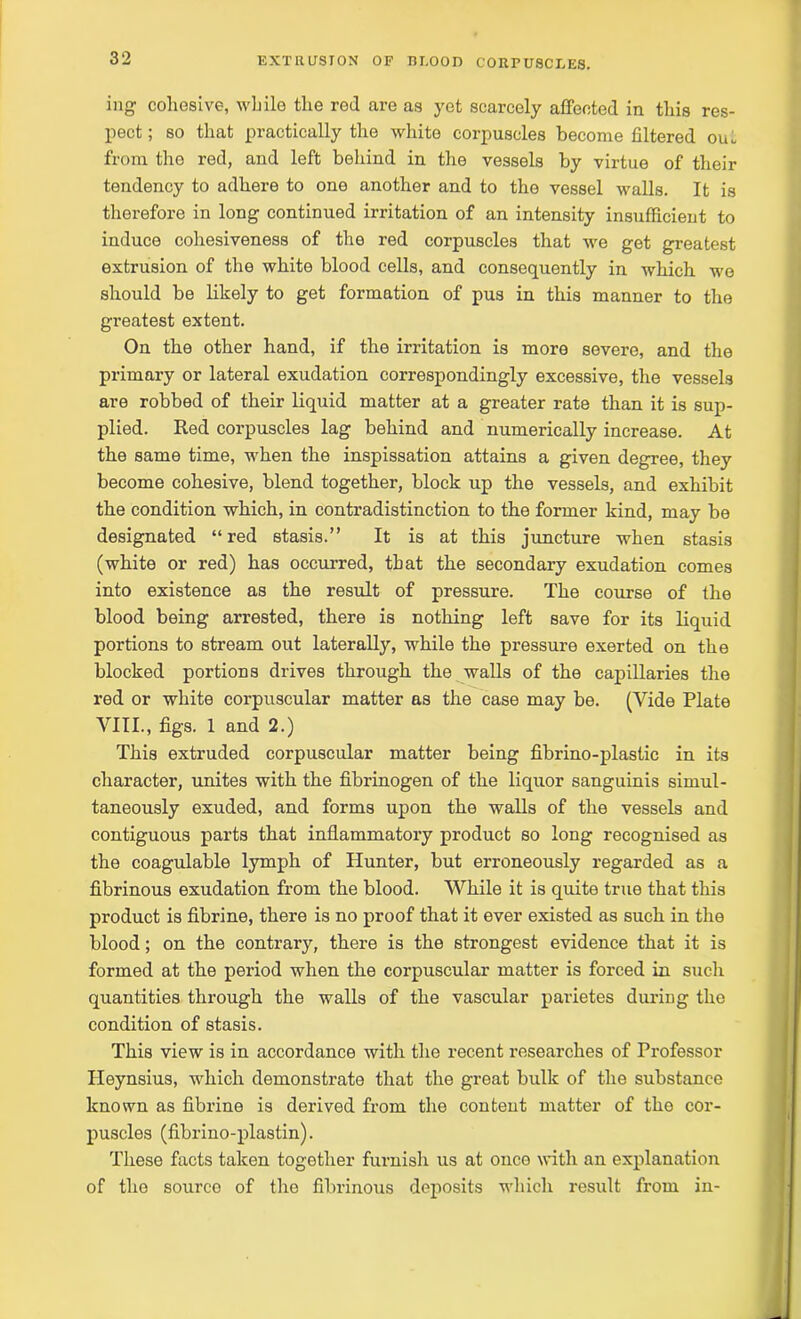 ing cohesive, while the red are as yet scarcely affected in this res- pect ; so that practically the white corpuscles become filtered oiu from the red, and left behind in the vessels by virtue of their tendency to adhere to one another and to the vessel walls. It is therefore in long continued irritation of an intensity insufficient to induce cohesiveness of the red corpuscles that we get greatest extrusion of the white blood cells, and consequently in which we should be likely to get formation of pus in this manner to the greatest extent. On the other hand, if the irritation is more severe, and the primary or lateral exudation correspondingly excessive, the vessels are robbed of their liquid matter at a greater rate than it is sup- plied. Red corpuscles lag behind and numerically increase. At the same time, when the inspissation attains a given degree, they become cohesive, blend together, block up the vessels, and exhibit the condition which, in contradistinction to the former kind, may be designated “red stasis.” It is at this juncture when stasis (white or red) has occurred, that the secondary exudation comes into existence as the result of pressure. The course of the blood being arrested, there is nothing left save for its liquid portions to stream out laterally, while the pressure exerted on the blocked portions drives through the walls of the capillaries the red or white corpuscular matter as the case may be. (Vide Plate VIII., figs. 1 and 2.) This extruded corpuscular matter being fibrino-plastic in its character, unites with the fibrinogen of the liquor sanguinis simul- taneously exuded, and forms upon the walls of the vessels and contiguous parts that inflammatory product so long recognised as the coagulable lymph of Hunter, but erroneously regarded as a fibrinous exudation from the blood. While it is quite true that this product is fibrine, there is no proof that it ever existed as such in the blood; on the contrary, there is the strongest evidence that it is formed at the period when the corpuscular matter is forced in such quantities through the walls of the vascular parietes during the condition of stasis. This view is in accordance with the recent researches of Professor Heynsius, which demonstrate that the great bulk of the substance known as fibrine is derived from the content matter of the cor- puscles (fibrino-plastin). These facts taken together furnish us at once with an explanation of the source of the fibrinous deposits which result from in-