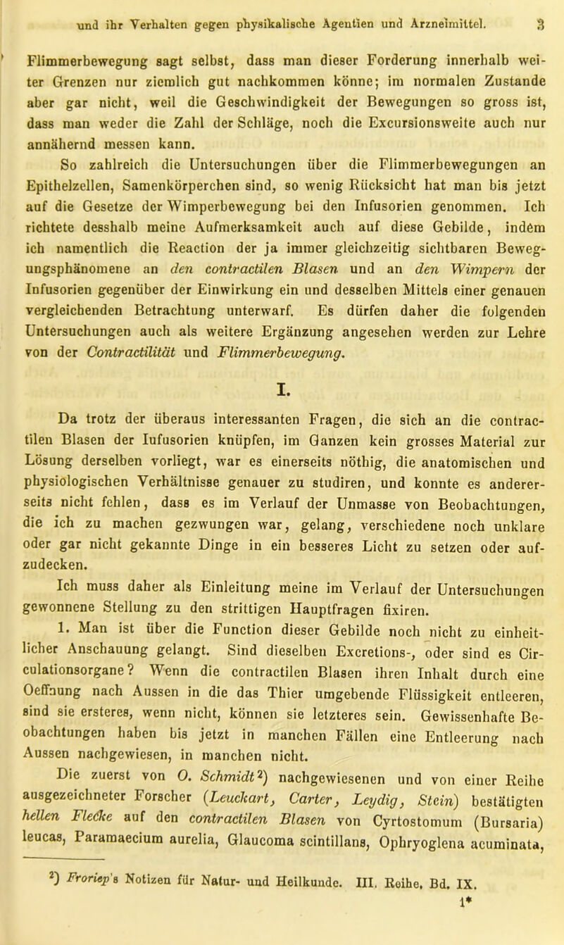 Flimmerbewegung sagt selbst, dass man dieser Forderung innerhalb wei- ter Grenzen nur ziemlich gut nachkommen könne; im normalen Zustande aber gar nicht, weil die Geschwindigkeit der Bewegungen so gross ist, dass man weder die Zahl der Schläge, noch die Excursionsweite auch nur annähernd messen kann. So zahlreich die Untersuchungen über die Flimmerbewegungen an Epithelzellen, Samenkörperchen sind, so wenig Rücksicht hat man bis jetzt auf die Gesetze der Wimperbewegung bei den Infusorien genommen. Ich richtete desshalb meine Aufmerksamkeit auch auf diese Gebilde, indem ich namentlich die Reaction der ja immer gleichzeitig sichtbaren Beweg- ungsphänomene an den contractilen Blasen und an den Wimpern der Infusorien gegenüber der Einwirkung ein und desselben Mittels einer genauen vergleichenden Betrachtung unterwarf. Es dürfen daher die folgenden Untersuchungen auch als weitere Ergänzung angesehen werden zur Lehre von der Contractilität und Flimmerbewegung. I. Da trotz der überaus interessanten Fragen, die sich an die contrac- tilen Blasen der Iufusorien knüpfen, im Ganzen kein grosses Material zur Lösung derselben vorliegt, war es einerseits nöthig, die anatomischen und physiologischen Verhältnisse genauer zu studiren, und konnte es anderer- seits nicht fehlen, dass es im Verlauf der Unmasse von Beobachtungen, die ich zu machen gezwungen war, gelang, verschiedene noch unklare oder gar nicht gekannte Dinge in ein besseres Licht zu setzen oder auf- zudecken. Ich muss daher als Einleitung meine im Verlauf der Untersuchungen gewonnene Stellung zu den strittigen Hauptfragen fixiren. 1. Man ist über die Function dieser Gebilde noch nicht zu einheit- licher Anschauung gelangt. Sind dieselben Excretions-, oder sind es Cir- culationsorgane ? Wenn die contractilen Blasen ihren Inhalt durch eine OefFnung nach Aussen in die das Thier umgebende Flüssigkeit entleeren, sind sie ersteres, wenn nicht, können sie letzteres sein. Gewissenhafte Be- obachtungen haben bis jetzt in manchen Fällen eine Entleerung nach Aussen nachgewiesen, in manchen nicht. Die zuerst von 0. Schmidt2) nachgewiesenen und von einer Reihe ausgezeichneter Forscher (Leuchart, Carter, Leydig, Stein) bestätigten hellen Fledke auf den contractilen Blasen von Cyrtostomum (Bursaria) leucas, Paramaecium aurelia, Glaucoma scintillans, Ophryoglena acuminata, Froriep's Notizen für Natur- und Heilkunde. III. Reihe, Bd. IX. 1*