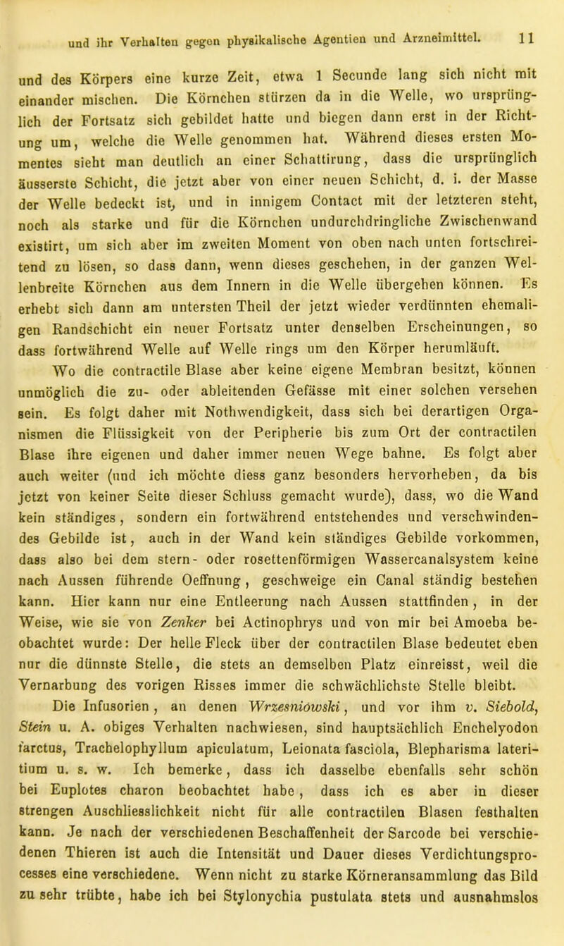 und des Körpers eine kurze Zeit, etwa 1 Secunde lang sich nicht mit einander mischen. Die Körnchen stürzen da in die Welle, wo ursprüng- lich der Fortsatz sich gebildet hatte und biegen dann erst in der Richt- ung um, welche die Welle genommen hat. Während dieses ersten Mo- mentes sieht man deutlich an einer Schattirung, dass die ursprünglich äusserste Schicht, die jetzt aber von einer neuen Schicht, d. i. der Masse der Welle bedeckt ist, und in innigem Contact mit der letzteren steht, noch als starke und für die Körnchen undurchdringliche Zwischenwand existirt, um sich aber im zweiten Moment von oben nach unten fortschrei- tend zu lösen, so dass dann, wenn dieses geschehen, in der ganzen Wel- lenbreite Körnchen aus dem Innern in die Welle übergehen können. Es erhebt sich dann am untersten Theil der jetzt wieder verdünnten ehemali- gen Randschicht ein neuer Fortsatz unter denselben Erscheinungen, so dass fortwährend Welle auf Welle rings um den Körper herumläuft. Wo die contractile Blase aber keine eigene Membran besitzt, können unmöglich die zu- oder ableitenden Gefässe mit einer solchen versehen sein. Es folgt daher mit Nothwendigkeit, dass sich bei derartigen Orga- nismen die Flüssigkeit von der Peripherie bis zum Ort der contractilen Blase ihre eigenen und daher immer neuen Wege bahne. Es folgt aber auch weiter (und ich möchte diess ganz besonders hervorheben, da bis jetzt von keiner Seite dieser Schluss gemacht wurde), dass, wo die Wand kein ständiges , sondern ein fortwährend entstehendes und verschwinden- des Gebilde ist, auch in der Wand kein ständiges Gebilde Vorkommen, dass also bei dem Stern- oder rosettenförmigen Wassercanalsystem keine nach Aussen führende Oeffnung , geschweige ein Canal ständig bestehen kann. Hier kann nur eine Entleerung nach Aussen stattfinden, in der Weise, wie sie von Zenker bei Actinophrys und von mir bei Amoeba be- obachtet wurde: Der helle Fleck über der contractilen Blase bedeutet eben nur die dünnste Stelle, die stets an demselben Platz einreisst, weil die Vernarbung des vorigen Risses immer die schwächlichste Stelle bleibt. Die Infusorien , an denen Wrzesniöwski, und vor ihm v. Siebold, Stein u. A. obiges Verhalten nachwiesen, sind hauptsächlich Enchelyodon tarctUB, Trachelophyllura apiculatum, Leionata fasciola, Blepharisma lateri- tium u. s. w. Ich bemerke, dass ich dasselbe ebenfalls sehr schön bei Euplotes charon beobachtet habe, dass ich es aber in dieser strengen Auschliesslichkeit nicht für alle contractilen Blasen festhalten kann. Je nach der verschiedenen Beschaffenheit der Sarcode bei verschie- denen Thieren ist auch die Intensität und Dauer dieses Verdichtungspro- cesses eine verschiedene. Wenn nicht zu starke Körneransammlung das Bild zu sehr trübte, habe ich bei Stylonychia pustulata stets und ausnahmslos