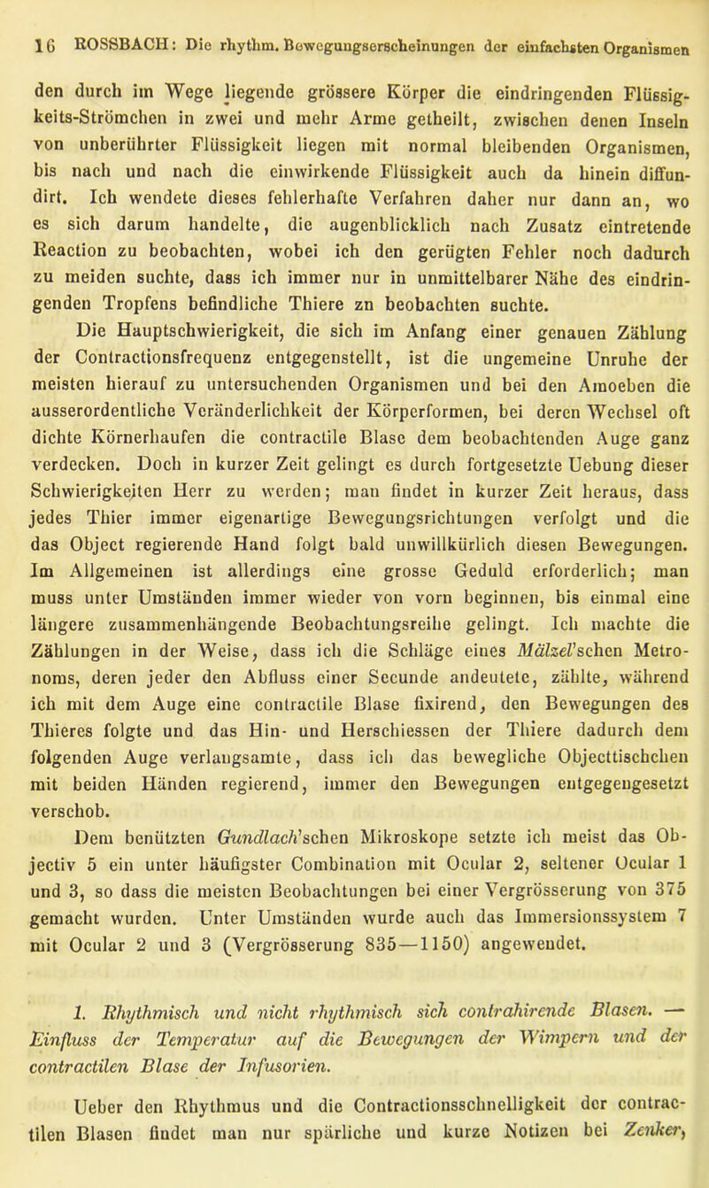 den durch im Wege liegende grössere Körper die eindringenden Flüssig- keits-Strümchen in zwei und mehr Arme getheilt, zwischen denen Inseln von unberührter Flüssigkeit liegen mit normal bleibenden Organismen, bis nach und nach die einwirkende Flüssigkeit auch da hinein diffun- dirt. Ich wendete dieses fehlerhafte Verfahren daher nur dann an, wo es sich darum handelte, die augenblicklich nach Zusatz eintretende Reaction zu beobachten, wobei ich den gerügten Fehler noch dadurch zu meiden suchte, dass ich immer nur in unmittelbarer Nähe des eindrin- genden Tropfens befindliche Thiere zn beobachten suchte. Die Hauptschwierigkeit, die sich im Anfang einer genauen Zählung der Contractionsfrequenz entgegenstellt, ist die ungemeine Unruhe der meisten hierauf zu untersuchenden Organismen und bei den Amoebcn die ausserordentliche Veränderlichkeit der Körperformen, bei deren Wechsel oft dichte Körnerhaufen die contractile Blase dem beobachtenden Auge ganz verdecken. Doch in kurzer Zeit gelingt es durch fortgesetzte Uebung dieser Schwierigkeiten Herr zu werden; man findet in kurzer Zeit heraus, dass jedes Thier immer eigenartige Bewegungsrichtungen verfolgt und die das Object regierende Hand folgt bald unwillkürlich diesen Bewegungen. Im Allgemeinen ist allerdings eine grosse Geduld erforderlich; man muss unter Umständen immer wieder von vorn beginnen, bis einmal eine längere zusammenhängende Beobachtungsreihe gelingt. Ich machte die Zählungen in der Weise, dass ich die Schläge eines MälzeVsehen Metro- noms, deren jeder den Abfluss einer Secunde andeutete, zählte, während ich mit dem Auge eine contractile Blase fixirend, den Bewegungen des Thieres folgte und das Hin- und Herschiessen der Thiere dadurch dem folgenden Auge verlangsamte, dass ich das bewegliche Objecttischchen mit beiden Händen regierend, immer den Bewegungen entgegengesetzt verschob. Dem benützten Gundlach'sehen Mikroskope setzte ich meist das Ob- jectiv 5 ein unter häufigster Combination mit Ocular 2, seltener Ocular 1 und 3, so dass die meisten Beobachtungen bei einer Vergrösserung von 375 gemacht wurden. Unter Umständen wurde auch das Immersionssystem 7 mit Ocular 2 und 3 (Vergrösserung 835 —1150) angeweudet. 1. Rhythmisch und nicht rhythmisch sich contrahirende Blasen. — Einfluss der Temperatur auf die Bewegungen der Wimpern und der contractilen Blase der Infusorien. Ueber den Rhythmus und die Contractionsschnelligkeit der contrac- tilen Blasen findet man nur spärliche und kurze Notizen bei Zenkei