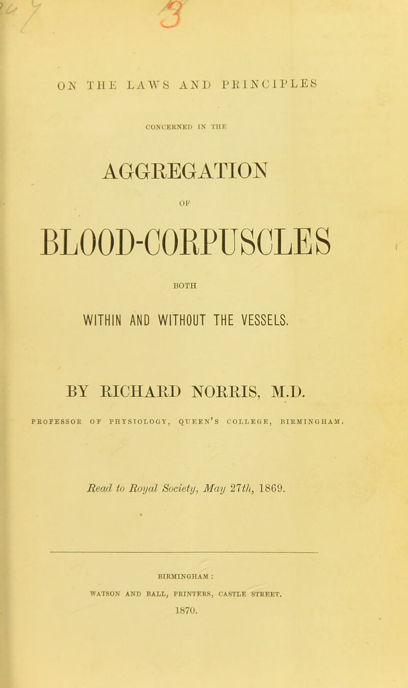 3 on the laws and principles CONCERNED IN THE AGGREGATION OF BLOOD-CORPUSCLES BOTH WITHIN AND WITHOUT THE VESSELS. BY BICHABD NOBBIS, M.D. PROFESSOR OP PHYSIOLOGY, QUEEN’S COLLEGE, BIRMINGHAM. Read to Royal Society, May 27th, 1869. BIRMINGHAM : WATSON AND BALL, PRINTERS, CASTLE STREET. 1870.