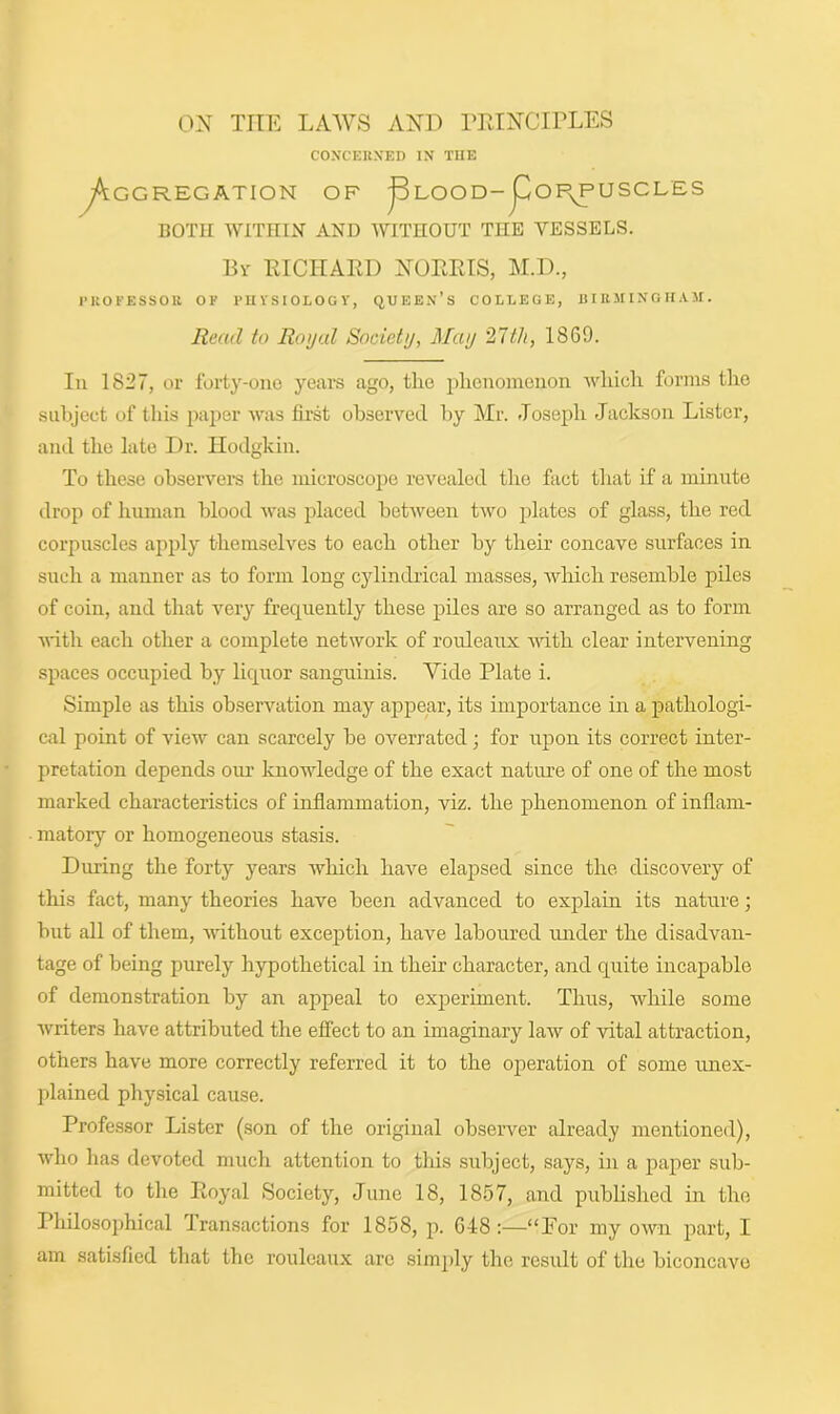 ON THE LAWS AND PRINCIPLES CONCERNED IN THE GG REG AT ION OF j3LOOD~pOI\PUSCLES BOTH WITHIN AND WITHOUT THE VESSELS. By RICHARD NORRIS, M.D., PROFESSOR OF PHYSIOLOGY, QUEEN’S COLLEGE, BIRMINGHAM. Read to Royal Society, May 27th, 1869. In 1827, or forty-one years ago, the phenomenon which forms the subject of this paper was first observed by Mr. Joseph Jackson Lister, and the late Dr. Hodgkin. To these observers the microscope revealed the fact that if a minute drop of human blood was placed between two plates of glass, the red corpuscles apply themselves to each other by their concave surfaces in such a manner as to form long cylindrical masses, which resemble piles of coin, and that very frequently these piles are so arranged as to form with each other a complete network of rouleaux with clear intervening spaces occupied by liquor sanguinis. Vide Plate i. Simple as this observation may appear, its importance in a pathologi- cal point of view can scarcely be overrated; for upon its correct inter- pretation depends our knowledge of the exact nature of one of the most marked characteristics of inflammation, viz. the phenomenon of inflam- matory or homogeneous stasis. Dining the forty years which have elapsed since the discovery of this fact, many theories have been advanced to explain its nature; but all of them, without exception, have laboured under the disadvan- tage of being purely hypothetical in their character, and quite incapable of demonstration by an appeal to experiment. Thus, while some writers have attributed the effect to an imaginary law of vital attraction, others have more correctly referred it to the operation of some unex- plained physical cause. Professor Lister (son of the original observer already mentioned), who has devoted much attention to this subject, says, in a paper sub- mitted to the Royal Society, June 18, 1857, and published in the Philosophical transactions for 1858, p. 648 :—“For my own part, I am satisfied that the rouleaux arc simply the result of the biconcave