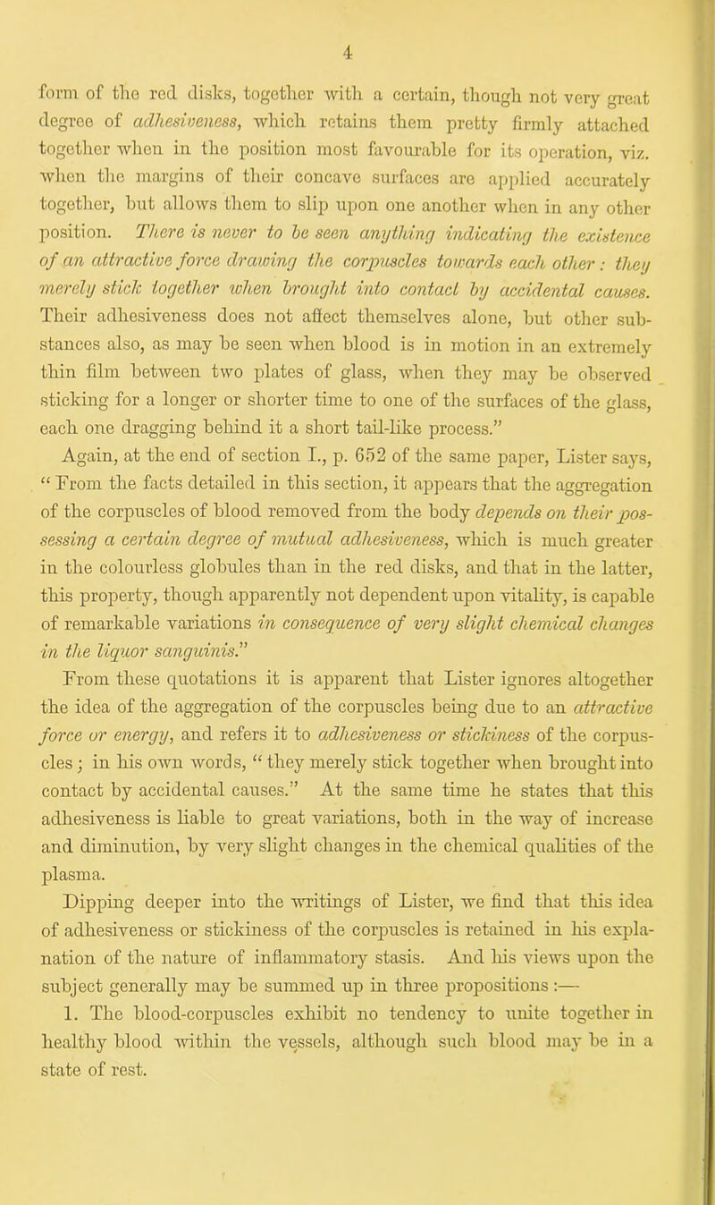 form of tho red disks, together with a certain, though not very great degree of adhesiveness, which retains them pretty firmly attached together when in tho position most favourable for its operation, viz. when the margins of their concave surfaces are applied accurately together, but allows them to slip upon one another when in any other position. There is never to he seen anything indicating the existence of an attractive force drawing the corpuscles towards each other: they merely stick together when brought into contact by accidental causes. Their adhesiveness does not affect themselves alone, but other sub- stances also, as may be seen when blood is in motion in an extremely thin film between two plates of glass, when they may be observed sticking for a longer or shorter time to one of the surfaces of the glass, each one dragging behind it a short tail-like process.” Again, at the end of section I., p. 652 of the same paper, Lister says, “ From the facts detailed in this section, it appears that the aggregation of the corpuscles of blood removed from the body depends on their pos- sessing a certain degree of mutual adhesiveness, which is much greater in the colourless globules than in the red disks, and that in the latter, this property, though apparently not dependent upon vitality, is capable of remarkable variations in consequence of very slight chemical changes in the liquor sanguinis.” From these quotations it is apparent that Lister ignores altogether the idea of the aggregation of the corpuscles being due to an attractive force or energy, and refers it to adhesiveness or stickiness of the corpus- cles ; in his own words, “ they merely stick together when brought into contact by accidental causes.” At the same time he states that this adhesiveness is liable to great variations, both in the way of increase and diminution, by very slight changes in the chemical qualities of the plasma. Dipping deeper into the writings of Lister, we find that this idea of adhesiveness or stickiness of the corpuscles is retained in his expla- nation of the nature of inflammatory stasis. And his views upon the subject generally may be summed up in three propositions :— 1. The blood-corpuscles exhibit no tendency to unite together in healthy blood within the vessels, although such blood may be in a state of rest.