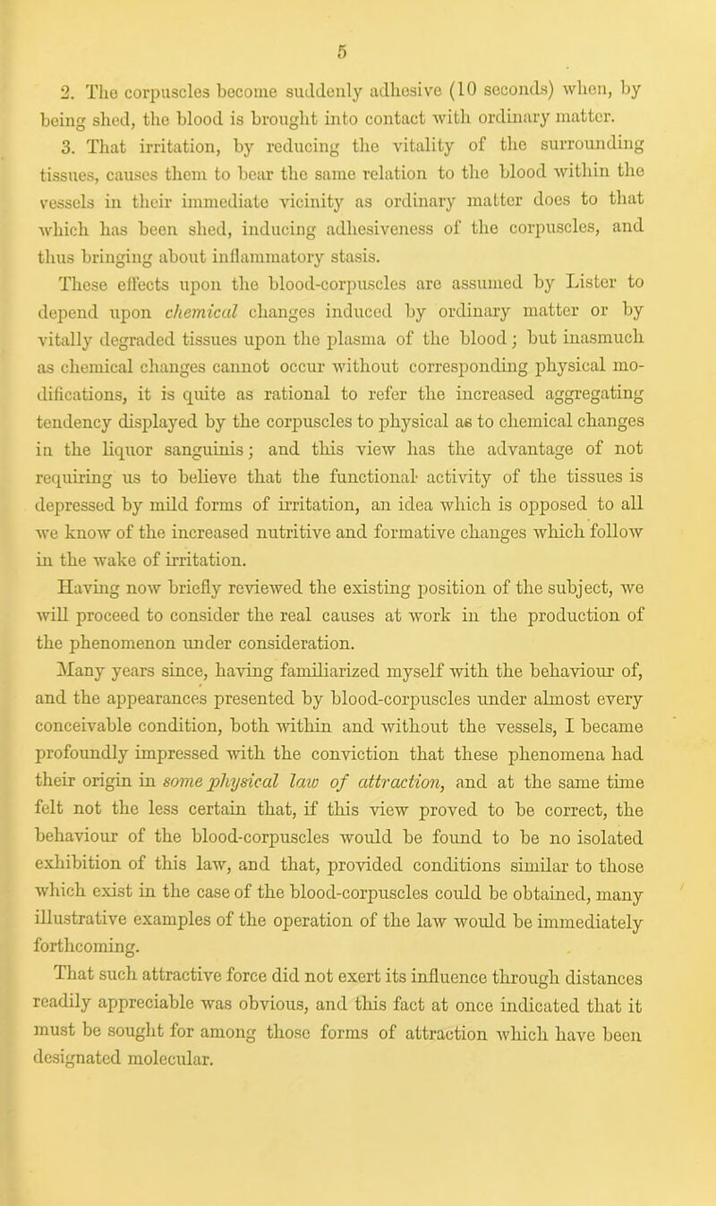 2. The corpuscles become suddenly adhesive (10 seconds) when, by being shed, the blood is brought into contact with ordinary matter. 3. That irritation, by reducing the vitality of the surrounding tissues, causes them to bear the same relation to the blood within the vessels in their immediate vicinity as ordinary matter does to that which has been shed, inducing adhesiveness of the corpuscles, and thus bringing about inflammatory stasis. These effects upon the blood-corpuscles are assumed by Lister to depend upon chemical changes induced by ordinary matter or by vitally degraded tissues upon the plasma of the blood; but inasmuch as chemical changes cannot occur without corresponding physical mo- difications, it is quite as rational to refer the increased aggregating tendency displayed by the corpuscles to physical as to chemical changes in the liquor sanguinis; and this view has the advantage of not requiring us to believe that the functional- activity of the tissues is depressed by mild forms of irritation, an idea which is opposed to all we know of the increased nutritive and formative changes which follow in the wake of irritation. Having now briefly reviewed the existing position of the subject, we will proceed to consider the real causes at work in the production of the phenomenon under consideration. Many years since, having familiarized myself with the behaviour of, and the appearances presented by blood-corpuscles under almost every conceivable condition, both within and without the vessels, I became profoundly impressed with the conviction that these phenomena had their origin in some physical law of attraction, and at the same time felt not the less certain that, if this view proved to be correct, the behaviour of the blood-corpuscles would be found to be no isolated exhibition of this law, and that, provided conditions similar to those which exist in the case of the blood-corpuscles could be obtained, many illustrative examples of the operation of the law would be immediately forthcoming. That such attractive force did not exert its influence through distances readily appreciable was obvious, and this fact at once indicated that it must be sought for among those forms of attraction which have been designated molecular.