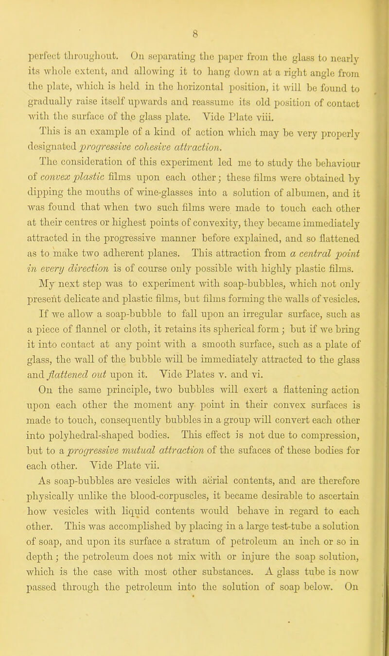 perfect throughout. On separating the paper from the glass to nearly its whole extent, and allowing it to hang down at a right angle from the plate, which is held in the horizontal position, it will be found to gradually raise itself upwards and reassume its old position of contact with the surface of the glass plate. Vide Plate viii. This is an example of a kind of action which may be very properly designated progressive cohesive attraction. The consideration of this experiment led me to study the behaviour of convex plastic films upon each other; these films were obtained by dipping the mouths of wine-glasses into a solution of albumen, and it was found that when two such films were made to touch each other at their centres or highest points of convexity, they became immediately attracted in the progressive manner before explained, and so flattened as to make two adherent planes. This attraction from a central point in every direction is of course only possible with highly plastic films. My next step was to experiment with soap-bubbles, which not only present delicate and plastic films, but films forming the walls of vesicles. If we allow a soap-bubble to fall upon an irregular surface, such as a piece of flannel or cloth, it retains its spherical form; but if we bring it into contact at any point with a smooth surface, such as a plate of glass, the wall of the bubble will be immediately attracted to the glass and flattened out upon it. Vide Plates v. and vi. On the same principle, two bubbles will exert a flattening action upon each other the moment any point in their convex surfaces is made to touch, consequently bubbles in a group will convert each other into polyhedral-shaped bodies. This effect is not due to compression, but to a progressive mutual attraction of the sufaces of these bodies for each other. Vide Plate vii. As soap-bubbles are vesicles with aerial contents, and are therefore physically unlike the blood-corpuscles, it became desirable to ascertain how vesicles with liquid contents would behave in regard to each other. This was accomplished by placing in a large test-tube a solution of soap, and upon its surface a stratum of petroleum an inch or so in depth; the petroleum does not mix with or injure the soap solution, which is the case Avitli most other substances. A glass tube is noAr passed through the petroleum into the solution of soap beloAV. On