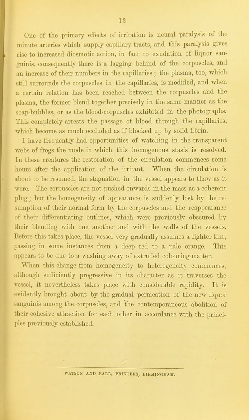 One of the primary effects of irritation is neural paralysis of the minute arteries which supply capillary tracts, and this paralysis gives rise to increased diosmotic action, in fact to exudation of liquor san- guinis, consequently there is a lagging behind of the corpuscles, and an increase of their numbers in the capillaries; the plasma, too, which still surrounds the corpuscles in the capillaries, is modified, and when a certain relation has been reached between the corpuscles and the plasma, the former blend together precisely in the same manner as the soap-bubbles, or as the blood-corpuscles exhibited in the photographs. This completely arrests the passage of blood through the capillaries, which become as much occluded as if blocked up by solid fibrin. I have frequently had opportunities of watching in the transparent webs of frogs the mode in which this homogenous stasis is resolved. In these creatures the restoration of the circulation commences some hours after the application of the irritant. When the circulation is about to be resumed, the stagnation in the vessel appears to thaw as it were. The corpuscles are not pushed onwards in the mass as a coherent plug; but the homogeneity of appearance is suddenly lost by the re- sumption of their normal form by the corpuscles and the reappearance of their differentiating outlines, which were previously obscured by their blending with one another and with the walls of the vessels. Before this takes place, the vessel very gradually assumes a lighter tint, passing in some instances from a deep red to a pale orange. This appears to be due to a washing away of extruded colouring-matter. When this change from homogeneity to heterogeneity commences, although sufficiently progressive in its character as it traverses the vessel, it nevertheless takes place with considerable rapidity. It is evidently brought about by the gradual permeation of the neAv liquor sanguinis among the corpuscles, and the contemporaneous abolition of their cohesive attraction for each other in accordance with the princi- ples previously established. WATSON and BALL, PRINTERS, BIRMINGHAM.