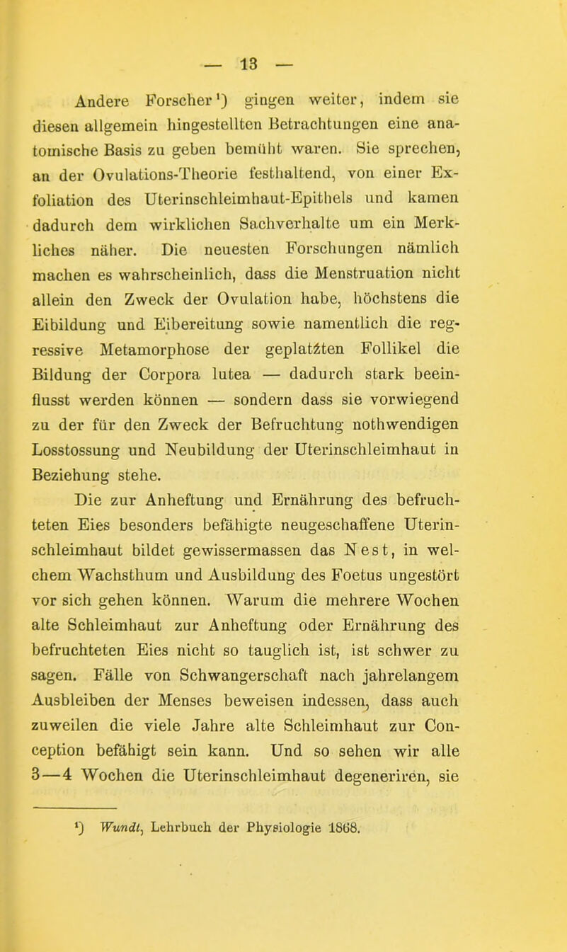 Andere Forscher1) gingen weiter, indem sie diesen allgemein hingestelltcn Betrachtungen eine ana- tomische Basis zu geben bemüht waren. Sie sprechen, an der Ovulations-Theorie festhaltend, von einer Ex- foliation des Uterinschleimhaut-Epithels und kamen dadurch dem wirklichen Sachverhalte um ein Merk- liches näher. Die neuesten Forschungen nämlich machen es wahrscheinlich, dass die Menstruation nicht allein den Zweck der Ovulation habe, höchstens die Eibildung und Eibereitung sowie namentlich die reg- ressive Metamorphose der geplatzten Follikel die Bildung der Corpora lutea — dadurch stark beein- flusst werden können — sondern dass sie vorwiegend zu der für den Zweck der Befruchtung nothwendigen Losstossung und Neubildung der Uterinschleimhaut in Beziehung stehe. Die zur Anheftung und Ernährung des befruch- teten Eies besonders befähigte neugeschaffene Uterin- schleimhaut bildet gewissermassen das Nest, in wel- chem Wachsthum und Ausbildung des Foetus ungestört vor sich gehen können. Warum die mehrere Wochen alte Schleimhaut zur Anheftung oder Ernährung des befruchteten Eies nicht so tauglich ist, ist schwer zu sagen. Fälle von Schwangerschaft nach jahrelangem Ausbleiben der Menses beweisen indessen, dass auch zuweilen die viele Jahre alte Schleimhaut zur Con- ception befähigt sein kann. Und so sehen wir alle 8—4 Wochen die Uterinschleimhaut degeneriren, sie ‘) Wundl, Lehrbuch der Physiologie 1868.