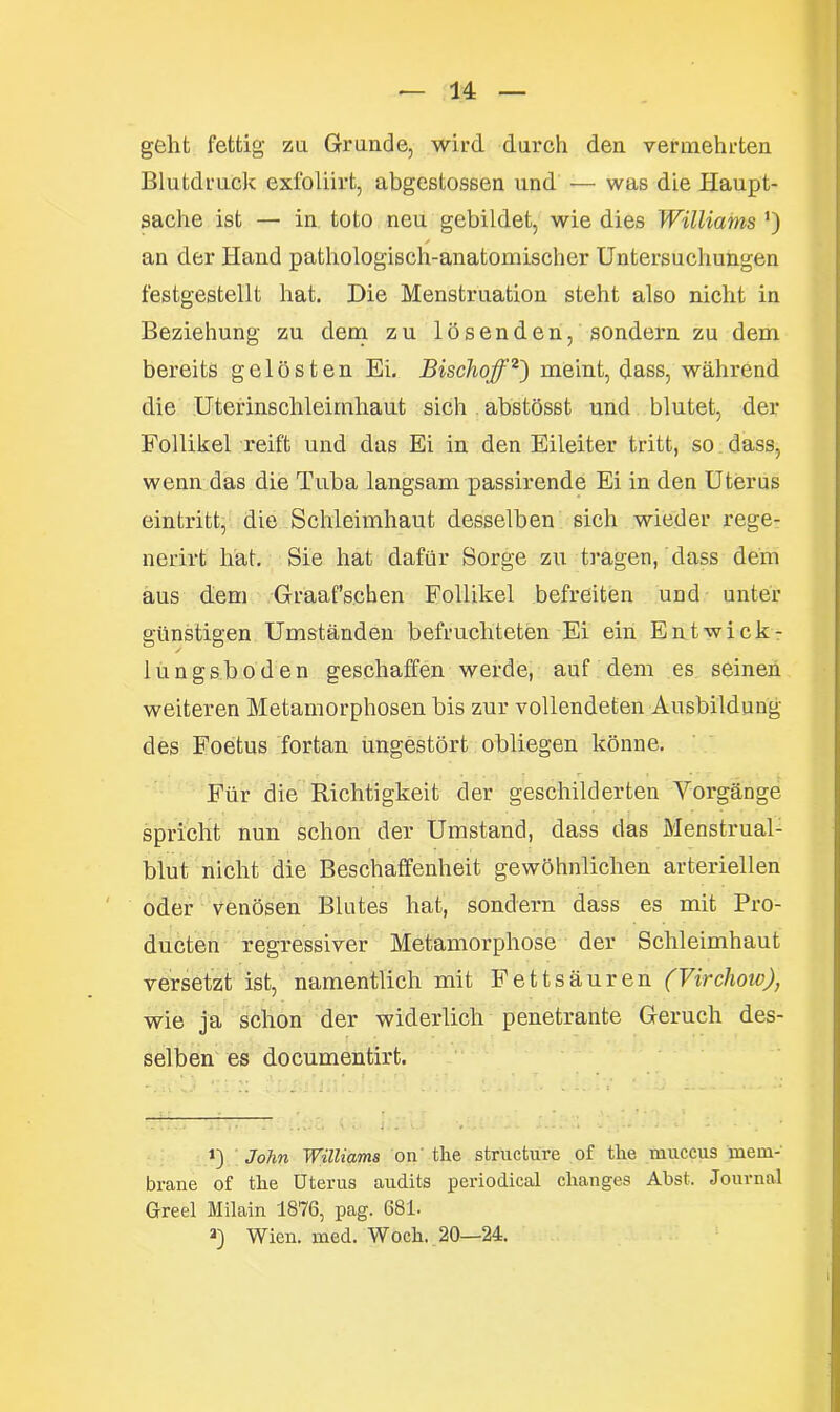 geht fettig zu Grande, wird durch den vermehrten Blutdruck exfoliirt, abgestossen und — was die Haupt- sache ist — in toto neu gebildet, wie dies Williams ’) s an der Hand pathologisch-anatomischer Untersuchungen festgestellt hat. Die Menstruation steht also nicht in Beziehung zu dem zu lösenden, sondern zu dem bereits gelösten Ei. Bischofi) 2') meint, dass, während die Uterinschleimhaut sich abstösst und blutet, der Follikel reift und das Ei in den Eileiter tritt, so dass, wenn das die Tuba langsam passirende Ei in den Uterus eintritt, die Schleimhaut desselben sich wieder rege- nerirt hat. Sie hat dafür Sorge zu tragen, dass dem aus dem Graaf’schen Follikel befreiten und unter günstigen Umständen befruchteten Ei ein Entwick- lungsboden geschaffen werde, auf dem es seinen weiteren Metamorphosen bis zur vollendeten Ausbildung des Foetus fortan ungestört obliegen könne. Für die Richtigkeit der geschilderten Vorgänge spricht nun schon der Umstand, dass das Menstrual- blut nicht die Beschaffenheit gewöhnlichen arteriellen oder venösen Blutes hat, sondern dass es mit Pro- ducten regressiver Metamorphose der Schleimhaut versetzt ist, namentlich mit Fettsäuren (Virchow), wie ja schon der widerlich penetrante Geruch des- selben es documentirt. i) John Williams on the structure of the muccus mem- brane of tlie Uterus audits periodical clianges Abst. Journal Greel Milain 1876, pag. 681. a) Wien. med. Wock. 20—24.