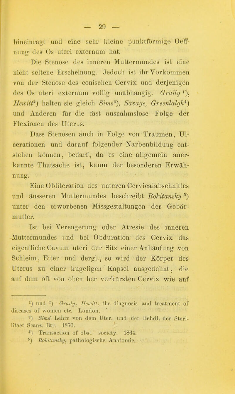 hineinragt und eine sehr kleine punktförmige OefT- nune des Os uteri externem hat. o Die Stenose des inneren Muttermundes ist eine nicht seltene Erscheinung. Jedoch ist ihr Vorkommen von der Stenose des conischen Cervix und derjenigen des Os uteri externum völlig unabhängig. Graily *)> Hewitt* 2 3) halten sie gleich SimsSavage, Greenlalgh4) und Anderen für die fast ausnahmslose Folge der Flexionen des Uterus. Dass Stenosen auch in Folge von Traumen, Ul- cerationen und darauf folgender Narbenbildung ent- stehen können, bedarf, da es eine allgemein aner- kannte Thatsaclie ist, kaum der besonderen Erwäh- nung. Eine Obliteration des unteren Cervicalabschnittes und äusseren Muttermundes beschreibt Rokitansky5 6') unter den erworbenen Missgestaltungen der Gebär- mutter. Ist bei Verengerung oder Atresie des inneren Muttermundes und bei Obduration des Cervix das eigentliche Cavum uteri der Sitz einer Anhäufung von Schleim, Eiter und dergl., so wird der Körper des Uterus zu einer kugeligen Kapsel ausgedehnt, die auf dem oft von oben her verkürzten Cervix wie anf •J und -) Graily, Hewitt, tlie disignosis aud treatment of diseases of women etc. London. 3) Sons' Lehre von dem Uter. und der Belull. der Steri- litaet Scanz. Btr. 1870. *) Transaction of obst. society. 1864. 6'J Iiokitamhj, pathologische Anatomie.