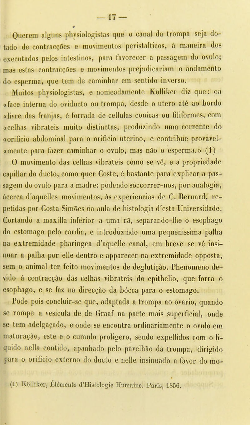 Querem alguns physiologistas que o canal da trompa seja do- tado de contracções e movimentos peristalticos, á maneira dos executados pelos intestinos, para favorecer a passagem do ovulo; mas estas contracções e movimentos prejudicariam o andamento do esperma, que tem de caminhar em sentido inverso. Muitos physiologistas, e nomcodamenle Kolliker diz que: «a «lace interna do oviduclo ou trompa, desde o ulero até ao bordo «livre das franjas, é forrada de cellulas cónicas ou filiformes, com «celhas vibrateis muito distinctas, produzindo uma corrente do «orifício abdominal para o orifício uterino, e contribue provavel- «mente para fazer caminhar o ovulo, mas não o esperma.» (1) O movimento das celhas vibrateis como se vô, e a propriedade capillar do dueto, como quer Coste, é bastante para explicar a pas- sagem do ovulo para a madre: podendo soccorrer-nos, por analogia, acerca d’aquelles movimentos, às experiencias de C. Bernard, re- petidas por Costa Simões na aula de histologia d’esta Universidade. Cortando a maxilla inferior a uma rã, separando-lhe o esophago do estomago pelo cardia, e introduzindo uma pequenissima palha na extremidade pharingea d’aquelle canal, em breve se vê insi- nuar a palha por elle dentro e apparecer na extremidade opposta, sem o animal ter feito movimentos de deglutição. Phenomeno de- vido á contracção das celhas vibrateis do epithelio, que forra o esophago, e se faz na direcção da bòcca para o estomago. Pode pois concluir-se que, adaptada a trompa ao ovário, quando se rompe a vesícula de de Graaf na parte mais superficial, onde se tem adelgaçado, e onde se encontra ordinariamente o ovulo em maturação, este e o cumulo proligero, sendo expellidos com o li- quido nella contido, apanhado pelo pavelhão da trompa, dirigido para o orifício externo do dueto e nelle insinuado a favor do mo- (1) Kolliker, Éléments cVHistologic Humainc. Paris, 1856.