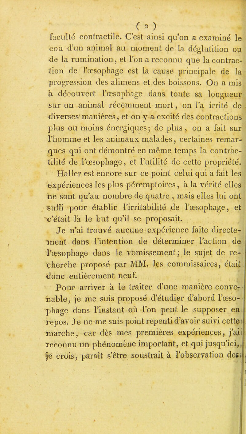 faculté contractile. C’est ainsi qu’on a examiné le cou d’un animal au moment de la déglutition ou de la rumination, et l’on a reconnu que la contrac- tion de l’œsophage est la cause principale de la progression des alimens et des boissons. On a mis à découvert l’œsophage dans toute sa longueur sur un animal récemment mort, on l’a irrité de diverses' manières, et on y a excité des contractions plus ou moins énergiques5 de plus , on a fait sur l’homme et les animaux malades, certaines remar- ques qui ont démontré en même temps la contrac- tilité de l’œsophage, et l’utilité de cette propriété. Haller est encore sur ce point celui qui a fait les •expériences les plus péremptoires, à la vérité elles ne sont qu’au nombre de quatre , mais elles lui ont suffi pour établir l’irritabilité de l’œsophage, et c’était là le but qu’il se proposait. Je n’ai trouvé aucune expérience faite directe- ment dans l’intention de déterminer l’action de l’œsophage dans le vomissement 3 le sujet de re- cherche proposé par MM. les commissaires, était donc entièrement neuf. Pour arriver à le traiter d’une manière conve- nable, je me suis proposé d’étudier d’abord l’œso- phage dans l’instant où l’on peut le supposer en repos. Je ne me suis point repenti d’avoir suivi cette marche, car dès mes premières expériences, j’aii reconnu un phénomène important, et qui jusqu’ici,.:i je crois, paraît s’être soustrait à l’observation des.