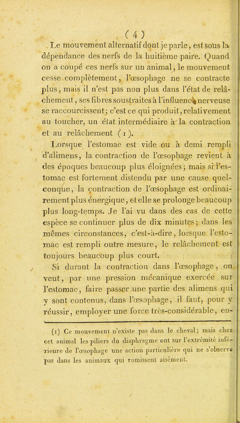 Le mouvement alternatif dont je parle, est sous la dépendance des nerfs de la huitième paire. Quand on a coupé ces nerfs sur un animal, le mouvement Cesse complètement, l’œsophage ne se contracte plus, mais il n’est pas non plus dans l’état de relâ- chement , ses fibres soustraites à l’influene* nerveuse se raccourcissent; c’est ce qui produit, relativement au toucher, un état intermédiaire à la contraction et au relâchement ( i ). Lorsque l’estomae est vide ou à demi rempli d’alimeus, la contraction de l’œsophage revient à des époques beaucoup plus éloignées; mais si l’es- tomac est fortement distendu par une cause quel- conque, la contraction de l’œsophage est ordinai- rement plus énergique, et elle se prolonge beaucoup plus long-temps. Je l’ai vu dans des cas de cette espèce se continuer plus de dix minutes; dans les mêmes circonstances, c’est-à-dire, lorsque l’esto- mac est rempli outre mesure, le relâchement est toujours beaucoup plus court. Si durant la contraction dans l’œsophage, on veut, par une pression mécanique exercée sur l’estomac, faire passer une partie des alimens qui y sont contenus, dans l’œsophage, il faut, pour y réussir, employer une force très-considérable, en- (i) Ce mouvement n’existe pas dans le cheval; mais chez cet animal les piliers du diaphragme ont sur l’extrémite inté- rieure de l’œsophage une action particulière qui ne s observe pas dans les animaux qui vomissent aisément.