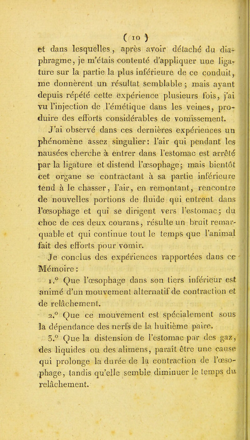 et dans lesquelles , après avoir détaché du dia- phragme, je m’étais contenté d’appliquer une liga- ture sur la partie la plus inférieure de ce conduit, ine donnèrent un résultat semblable; mais ayant depuis répété celte expérience plusieurs fois, j’ai vu l’injection de l’émétique dans les veines, pro- duire des efforts considérables de vomissement. J’ai observé dans ces dernières expériences un phénomène assez singulier: l’air qui pendant les nausées cherche à entrer dans l’estomac est arrêté par la ligature et distend l’œsophage; mais bientôt cet organe se contractant à sa partie inférieure tend à le chasser, l’air, en remontant, rencontre de nouvelles portions de fluide qui entrent dans l’œsophage et qui se dirigent vers l’estomac; du choc de ces deuxcourans, résulte un bruit remar- quable et qui continue tout le temps que l’animal fait des efforts pour vomir. Je conclus des expériences rapportées dans ce Mémoire : i.° Que l’œsophage dans son tiers inférieur est animé d’un mouvement alternatif de contraction et de relâchement. 2.0 Que ce mouvement est spécialement sous la dépendance des nerfs de la huitième paire. 5.° Que la distension de l’estomac par des gaz, des liquides ou des alimens, paraît être une cause qui prolonge la durée de lu contraction de l’œso- phage, tandis qu’elle semble diminuer le temps du relâchement.