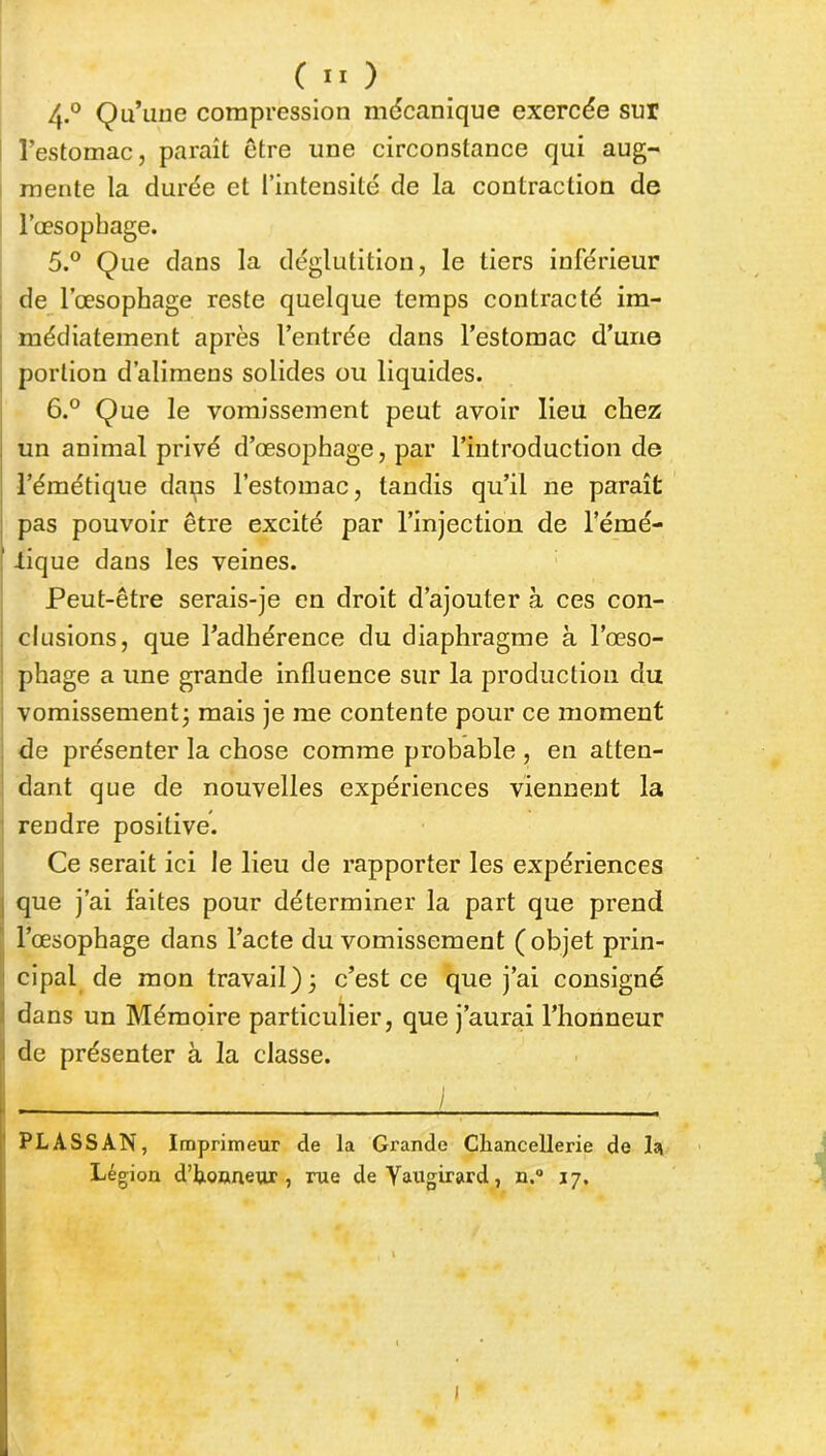 4-° Qu’une compression mécanique exercée sur l’estomac, paraît être une circonstance qui aug- mente la durée et l’intensité de la contraction de l’œsopbage. 5. ° Que dans la déglutition, le tiers inférieur de l’œsophage reste quelque temps contracté im- médiatement après l’entrée dans l’estomac d’une portion d’alimens solides ou liquides. 6. ° Que le vomissement peut avoir lieu chez un animal privé d’œsophage, par l’introduction de l’émétique dans l’estomac, tandis qu’il ne paraît pas pouvoir être excité par l’injection de l’émé- ; .tique dans les veines. Peut-être serais-je en droit d’ajouter à ces con- clusions, que l’adhérence du diaphragme à l’œso- phage a une grande influence sur la production du vomissement j mais je me contente pour ce moment de présenter la chose comme probable , en atten- dant que de nouvelles expériences viennent la rendre positive. Ce serait ici le lieu de rapporter les expériences que j’ai faites pour déterminer la part que prend l’œsophage dans l’acte du vomissement (objet prin- cipal de mon travail); c’est ce que j’ai consigné dans un Mémoire particulier, que j’aurai l’honneur de présenter à la classe. I / PL ASS AN, Imprimeur cle la Grande Chancellerie de la Légion d’honneur, rue deYaugirard, n.° 17. I