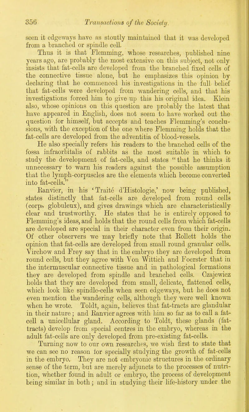 seen it edgeways have as stoutly maintained that it was developed from a branched or spindle cell. Thus it is that Flemming, whose researches, published nine years ago, are probably the most extensive on this subject, not only insists that fat-cells are developed from the branched fixed cells of the connective tissue alone, but he emphasizes this opinion by declaring that he commenced his investigations in the full belief that fat-cells were developed from wandering cells, and that his investigations forced him to give up this his original idea. Klein also, whose opinions on this question are probably the latest that have appeared in English, does not seem to have worked out the question for himself, but accepts and teaches Flemming’s conclu- sions, with the exception of the one where Flemming holds that the fat-cells are developed from the adventitia of blood-vessels. He also specially refers his readers to the branched cells of the fossa infraorbitalis of rabbits as the most suitable in which to study the development of fat-cells, and states “ that he thinks it unnecessary to warn his readers against the possible assumption that the lymph-corpuscles are the elements which become converted into fat-cells.” Ranvier, in his ‘ Traite d’Histologie,’ now being published, states distinctly that fat-cells are developed from round cells (corps, globuleux), and gives drawings which are characteristically clear and trustworthy. He states that he is entirely opposed to Flemming’s ideas, and holds that the round cells from which fat-cells are developed are special in their character even from their origin. Of other observers we may briefly note that Rollett holds the opinion that fat-cells are developed from small round granular cells. Virchow and Frey say that in the embryo they are developed from round cells, but they agree with Yon Wittich and Foerster that in the intermuscular connective tissue and in pathological formations they are developed from spindle and branched cells. Czajewicz holds that they are developed from small, delicate, flattened cells, which look like spindle-cells when seen edgeways, but he does not even mention the wandering cells, although they were well known when he wrote. Toldt, again, believes that fat-tracts are glandular in their nature; and Ranvier agrees with him so far as to call a fat- cell a unicellular gland. According to Toldt, these glands (fat- tracts) develop from special centres in the embryo, whereas in the adult fat-cells are only developed from pre-existing fat-cells. Turning now to our own researches, we wish first to state that we can see no reason lor specially studying the growth of fat-cells in the embryo. They are not embryonic structures in the ordinary sense of the term, but are merely adjuncts to the processes of nutri- tion, whether found in adult or embryo, the process of development being similar in both; and in studying their life-history under the