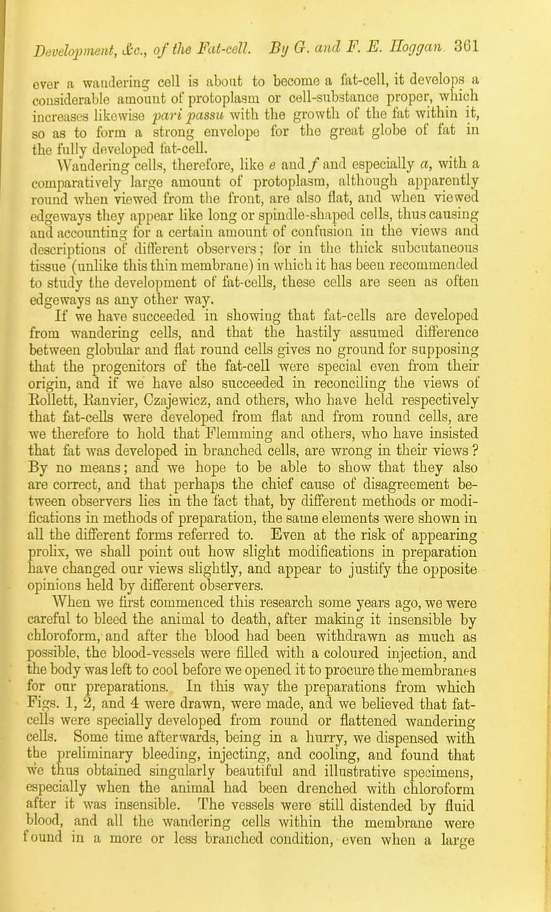 ever a wandering cell is about to become a fat-cell, it develops a considerable amount of protoplasm or cell-substance proper, which increases likewise pari passu with the growth of the fat within it, so as to form a strong envelopo for the great globe of fat in the fully developed fat-cell. Wandering cells, therefore, like e and / and especially a, with a comparatively large amount of protoplasm, although apparently round when viewed from the front, are also flat, and when viewed edgeways they appear like long or spindle-shaped cells, thus causing and accounting for a certain amount of confusion in the views and descriptions of different observers; for in the thick subcutaneous tissue (unlike this thin membrane) in which it has been recommended to study the development of fat-cells, these cells are seen as often edgeways as any other way. If we have succeeded in showiug that fat-cells are developed from wandering cells, and that the hastily assumed difference between globular and flat round cells gives no ground for supposing that the progenitors of the fat-cell were special even from their origin, and if we have also succeeded in reconciling the views of Eollett, lianvier, Czajewicz, and others, who have held respectively that fat-cells were developed from flat and from round cells, are we therefore to hold that Flemming and others, who have insisted that fat was developed in branched cells, are wrong in their views ? By no means; and we hope to be able to show that they also are correct, and that perhaps the chief cause of disagreement be- tween observers lies in the fact that, by different methods or modi- fications in methods of preparation, the same elements were shown in all the different forms referred to. Even at the risk of appearing prolix, we shall point out how slight modifications in preparation have changed our views slightly, and appear to justify the opposite opinions held by different observers. When we first commenced this research some years ago, we were careful to bleed the animal to death, after making it insensible by chloroform, and after the blood had been withdrawn as much as possible, the blood-vessels were filled with a coloured injection, and the body was left to cool before we opened it to procure the membranes for our preparations. In this way the preparations from which Figs. 1, 2, and 4 were drawn, were made, and we believed that fat- cells were specially developed from round or flattened wandering cells. Some time afterwards, being in a hurry, we dispensed with the preliminary bleeding, injecting, and cooling, and found that we thus obtained singularly beautiful and illustrative specimens, especially when the animal had been drenched with chloroform after it was insensible. The vessels were still distended by fluid blood, and all the wandering cells within the membrane were f ound in a more or less branched condition, even when a large
