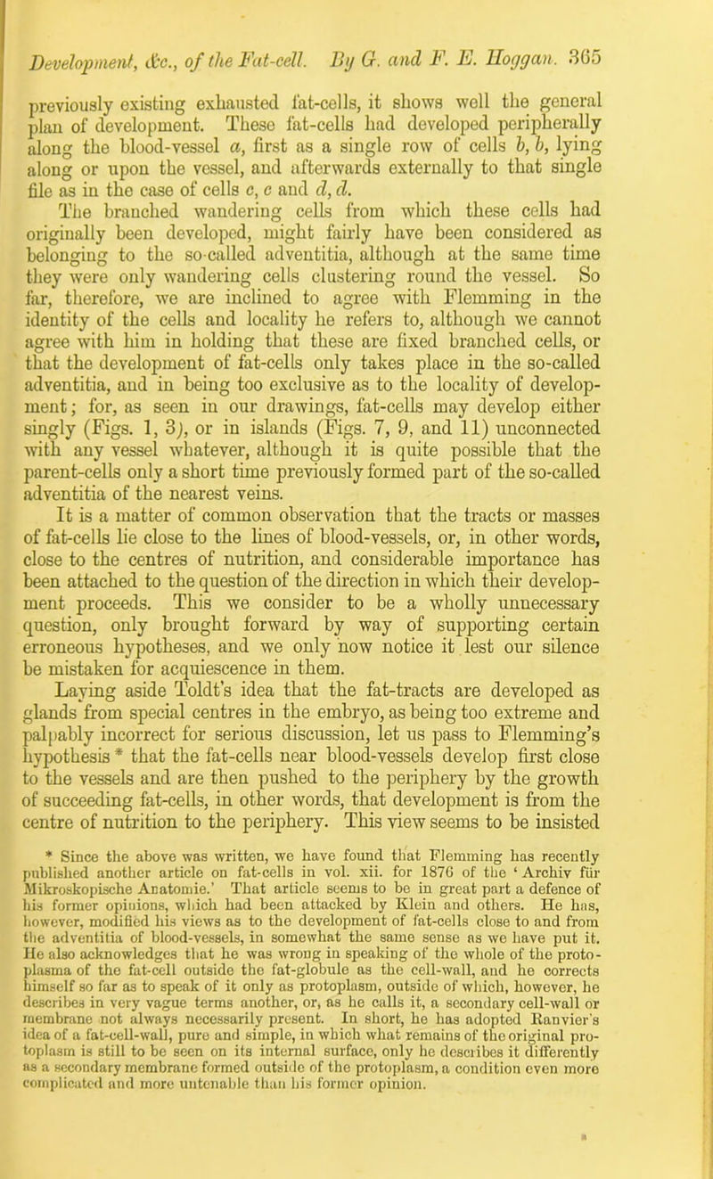 previously existing exhausted fat-cells, it shows well the general plan of development. These fat-cells had developed peripherally along the blood-vessel a, first as a single row of cells h, h, lying along or upon the vessel, and afterwards externally to that single file as in the case of cells c, c and d, d. The branched wandering cells from which these cells had originally been developed, might fairly have been considered as belonging to the so-called adventitia, although at the same time they were only wandering cells clustering round the vessel. So far, therefore, we are inclined to agree with Flemming in the identity of the cells and locality he refers to, although we cannot agree with him in holding that these are fixed branched cells, or that the development of fat-cells only takes place in the so-called adventitia, and in being too exclusive as to the locality of develop- ment; for, as seen in our drawings, fat-cells may develop either singly (Figs. 1, 3j, or in islands (Figs. 7, 9, and 11) unconnected with any vessel whatever, although it is quite possible that the parent-cells only a short time previously formed part of the so-called adventitia of the nearest veins. It is a matter of common observation that the tracts or masses of fat-cells lie close to the lines of blood-vessels, or, in other words, close to the centres of nutrition, and considerable importance has been attached to the question of the direction in which their develop- ment proceeds. This we consider to be a wholly unnecessary question, only brought forward by way of supporting certain erroneous hypotheses, and we only now notice it lest our silence be mistaken for acquiescence in them. Laying aside Toldt’s idea that the fat-tracts are developed as glands from special centres in the embryo, as being too extreme and palpably incorrect for serious discussion, let us pass to Flemming’s hypothesis * that the fat-cells near blood-vessels develop first close to the vessels and are then pushed to the periphery by the growth of succeeding fat-cells, in other words, that development is from the centre of nutrition to the periphery. This view seems to be insisted * Since the above was written, we have found that Flemming has recently published another article on fat-cells in vol. xii. for 1876 of the ‘ Archiv fur Mikroskopische Anatomie.’ That article seems to be iu great part a defence of his former opinions, which had been attacked by Klein and others. He has, however, modified his views as to the development of fat-cells close to and from the adventitia of blood-vessels, in somewhat the same sense as we have put it. He also acknowledges that he was wrong in speaking of the whole of the proto- plasma of the fat-cell outside the fat-globule as the cell-wall, and he corrects himself so far as to speak of it only as protoplasm, outside of which, however, he describes in very vague terms another, or, as he calls it, a secondary cell-wall or membrane not always necessarily present. In short, he has adopted Ranvier's idea of a fat-cell-wall, pure and simple, in which what remains of the original pro- toplasm is still to be seen on its internal surface, only he describes it differently as a secondary membrane formed outside of the protoplasm, a condition even more complicated and more untenable than his former opinion.
