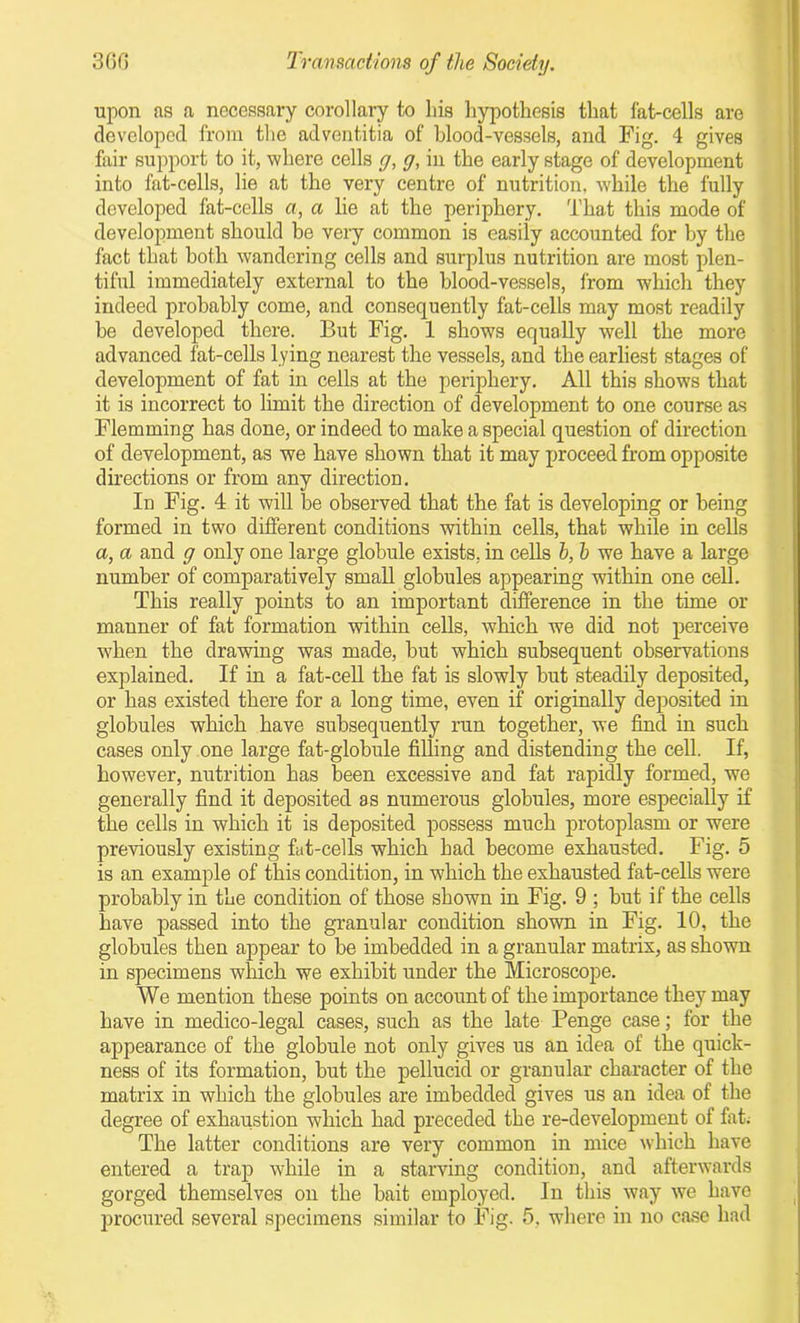 upon as a necessary corollary to his hypothesis that fat-cells are developed from the adventitia of blood-vessels, and Fig. 4 gives fair support to it, where cells g, g, in the early stage of development into fat-cells, lie at the very centre of nutrition, while the fully developed fat-cells a, a lie at the periphery. That this mode of development should be very common is easily accounted for by the fact that both wandering cells and surplus nutrition are most plen- tiful immediately external to the blood-vessels, from which they indeed probably come, and consequently fat-cells may most readily be developed there. But Fig. 1 shows equally well the more advanced fat-cells lying nearest the vessels, and the earliest stages of development of fat in cells at the periphery. All this shows that it is incorrect to limit the direction of development to one course as Flemming has done, or indeed to make a special question of direction of development, as we have shown that it may proceed from opposite directions or from any direction. In Fig. 4 it will be observed that the fat is developing or being formed in two different conditions within cells, that while in cells a, a and g only one large globule exists, in cells h, h we have a large number of comparatively small globules appearing within one cell. This really points to an important difference in the time or manner of fat formation within cells, which we did not perceive when the drawing was made, hut which subsequent observations explained. If in a fat-cell the fat is slowly but steadily deposited, or has existed there for a long time, even if originally deposited in globules which have subsequently run together, we find in such cases only one large fat-globule filling and distending the cell. If, however, nutrition has been excessive and fat rapidly formed, we generally find it deposited as numerous globules, more especially if the cells in which it is deposited possess much protoplasm or were previously existing fat-cells which had become exhausted. Fig. 5 is an example of this condition, in which the exhausted fat-cells were probably in the condition of those shown in Fig. 9 ; hut if the cells have passed into the granular condition shown in Fig. 10, the globules then appear to be imbedded in a granular matrix, as shown in specimens which we exhibit under the Microscope. We mention these points on account of the importance they may have in medico-legal cases, such as the late Penge case; for the appearance of the globule not only gives us an idea of the quick- ness of its formation, but the pellucid or granular character of the matrix in which the globules are imbedded gives us an idea of the degree of exhaustion which had preceded the re-development of fat. The latter conditions are very common in mice which have entered a trap while in a starving condition, and afterwards gorged themselves on the bait employed. In this way we have