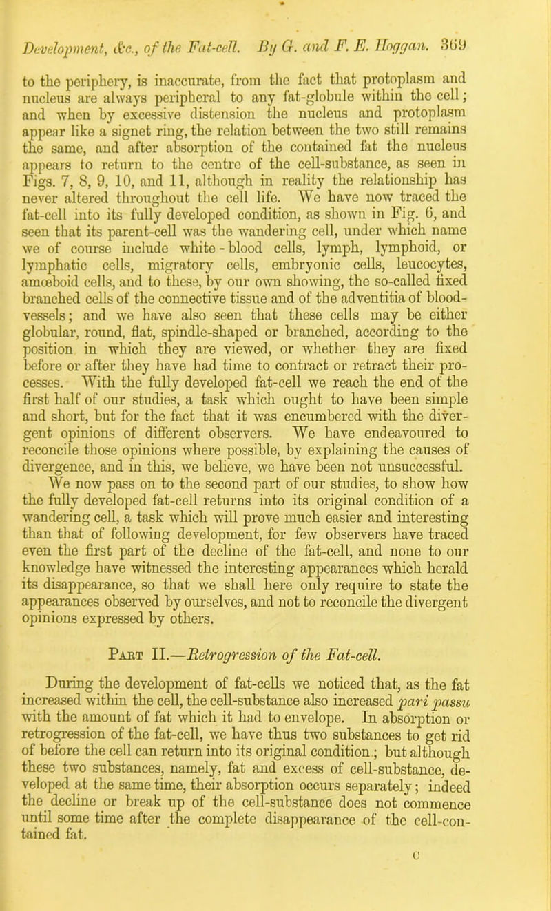 to the periphery, is inaccurate, from the fact that protoplasm and nucleus are always peripheral to any fat-globule within the cell; and when by excessive distension the nucleus and protoplasm appear like a signet ring, the relation between the two still remains the same, and after absorption of the contained fat the nucleus appears to return to the centre of the cell-substance, as seen in Figs. 7, 8, 9, 10, and 11, although in reality the relationship has never altered throughout the cell life. We have now traced the fat-cell into its fully developed condition, as shown in Fig. 0, and seen that its parent-cell was the wandering cell, under which name we of course include white - blood cells, lymph, lymphoid, or lymphatic cells, migratory cells, embryonic cells, leucocytes, amoeboid cells, and to these, by our own showing, the so-called fixed branched cells of the connective tissue and of the adventitia of blood- vessels; and we have also seen that these cells may be either globular, round, flat, spindle-shaped or branched, according to the position in which they are viewed, or whether they are fixed before or after they have had time to contract or retract their pro- cesses. With the fully developed fat-cell we reach the end of the first half of our studies, a task which ought to have been simple and short, but for the fact that it was encumbered with the diver- gent opinions of different observers. We have endeavoured to reconcile those opinions where possible, by explaining the causes of divergence, and in this, we believe, we have been not unsuccessful. We now pass on to the second part of our studies, to show how the fully developed fat-cell returns into its original condition of a wandering cell, a task which will prove much easier and interesting than that of following development, for few observers have traced even the first part of the decline of the fat-cell, and none to our knowledge have witnessed the interesting appearances which herald its disappearance, so that we shall here only require to state the appearances observed by ourselves, and not to reconcile the divergent opinions expressed by others. Past II.—Retrogression of the Fat-cell. During the development of fat-cells we noticed that, as the fat increased within the cell, the cell-substance also increased pari passu with the amount of fat which it had to envelope. In absorption or retrogression of the fat-cell, we have thus two substances to get rid of before the cell can return into its original condition ; but although these two substances, namely, fat and excess of cell-substance, de- veloped at the same time, their absorption occurs separately; indeed the decline or break up of the cell-substance does not commence until some time after the complete disappearance of the cell-con- tained fat.