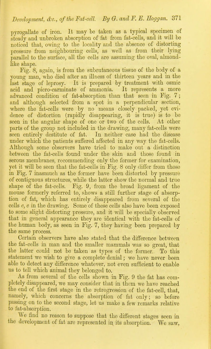 pyrogallate of iron. It may be taken as a typical specimen of steady and unbroken absorption of fat from fat-cells, and it will be noticed that, owing to tbe locality and the absence of distorting pressure from neighbouring cells, as well as from their lying parallel to tbe surface, all the cells are assuming the oval, almond- like shape. Fig. 8, again, is from the subcutaneous tissue of the body of a young man, who died after an illness of thirteen years and in the last stage of leprosy. It is prepared by treatment with osmic acid and picro-carminate of ammonia. It represents a more advanced condition of fat-absorption than that seen in Fig. 7; and although selected from a spot in a perpendicular section, where the fat-cells were by no means closely packed, yet evi- dence of distortion (rapidly disappearing, it is true) is to be seen in the angular shape of one or two of the cells. At other parts of the group not included in the drawing, many fat-cells were seen entirely destitute of fat. In neither case had the disease under which the patients suffered affected in any way the fat-cells. Although some observers have tried to make out a distinction between the fat-cells found under the skin and those found in serous membranes, recommending only the former for examination, yet it will be seen that the fat-cells in Fig. 8 only differ from those in Fig. 7 inasmuch as the former have been distorted by pressure of contiguous structures, while the latter show the normal and true shape of the fat-cells. Fig. 9, from the broad ligament of the mouse formerly referred to, shows a still further stage of absorp- tion of fat, which has entirely disappeared from several of the cells c, c in the drawing. Some of these cells also have been exposed to some slight distorting pressure, and it will be specially observed that in general appearance they are identical with the fat-cells of the human body, as seen in Fig. 7, they having been prepared by the same process. Certain observers have also stated that the difference between the fat-cells in man and the smaller mammals was so great, that the latter could not be taken as types of the former. To this statement we wish to give a complete denial; we have never been able to detect any difference whatever, not even sufficient to enable us to tell which animal they belonged to. As from several of the cells shown in Fig. 9 the fat has com- pletely disappeared, we may consider that in them we have reached the end of the first stage in the retrogression of the fat-cell, that, namely, which concerns the absorption of fat only; so before passing on to the second stage, let us make a few remarks relative to fat-absorption. e find no reason to suppose that the different stages seen in the development of fat are represented in its absorption. We saw.