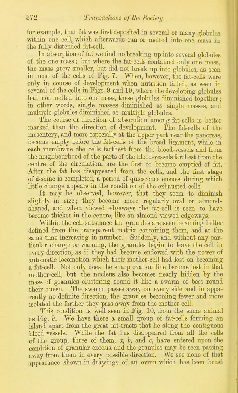 for example, that fat was first deposited in several or many globules within one cell, which afterwards ran or melted into one mass in the fully distended fat-cell. In absorption of fat we find no breaking up into several globules of the one mass; but where the fat-cells contained only one mass, the mass grew smaller, but did not break up into globules, as seen in most of the cells of Fig. 7. When, however, the fat-cells were only in course of development when nutrition failed, as seen in several of the cells in Figs. 9 and 10, where the developing globules had not melted into one mass, these globules diminished together; in other words, single masses diminished as single masses, and multiple globules diminished as multiple globules. The course or direction of absorption among fat-cells is better marked than the direction of development. The fat-cells of the mesentery, and more especially at the upper part near the pancreas, become empty before the fat-cells of the broad ligament, while in each membrane the cells farthest from the blood-vessels and from the neighbourhood of the parts of the blood-vessels farthest from the centre of the circulation, are the first to become emptied of fat. After the fat has disappeared from the cells, and the first stage of decline is completed, a period of quiescence ensues, during which little change appears in the condition of the exhausted cells. It may be observed, however, that they seem to diminish slightly in size; they become more regularly oval or almond- shaped, and when viewed edgeways the fat-cell is seen to have become thicker in the centre, like an almond viewed edgeways. Within the cell-substance the granules are seen becoming better defined from the transparent matrix containing them, and at the same time increasing in number. Suddenly, and without any par- ticular change or warning, the granules begin to leave the cell in every direction, as if they had become endowed with the power of automatic locomotion which their mother-cell had lost on becoming a fat-cell. Not only does the sharp oval outline become lost in that mother-cell, but the nucleus also becomes nearly hidden by the mass of granules clustering round it like a swarm of bees round their queen. The swarm passes away on every side and in appa- rently no definite direction, the granules becoming fewer and more isolated the farther they pass away from the mother-cell. This condition is well seen in Fig. 10, from the same animal as Fig. 9. We have there a small group of fat-cells forming an island apart from the great fat-tracts that lie along the contiguous blood-vessels. While the fat has disappeared from all the cells of the group, three of them, a, h, and c, have entered upon the condition of granular exodus, and the granules may be seen passing away from them in every possible direction. We see none of that appearance shown in drawings of an ovum which has been burst