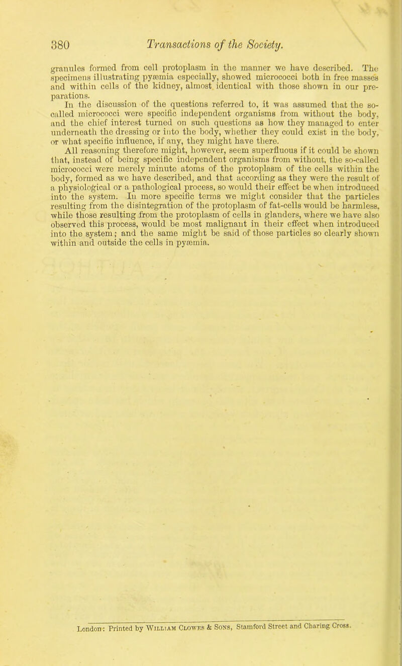 granules formed from cell protoplasm in the manner we have described. The specimens illustrating pyaemia especially, showed micrococci both in free masses and within cells of the kidney, almost identical with those shown in our pre- parations. In the discussion of the questions referred to, it was assumed that the so- called micrococci were specific independent organisms from without the body, and the chief interest turned on such questions as how they managed to enter underneath the dressing or into the body, whether they could exist in the body, or what specific influence, if any, they might have there. All reasoning therefore might, however, seem superfluous if it could be shown that, instead of being specific independent organisms from without, the so-called microoocci were merely minute atoms of the protoplasm of the cells within the body, formed as we have described, and that according as they were the result of a physiological or a pathological process, so would their effect be when introduced into the system. In more specific terms we might consider that the particles resulting from the disintegration of the protoplasm of fat-cells would be harmless, while those resulting from the protoplasm of cells in glanders, where we have also observed this process, would be most malignant in their effect when introduced into the system; and the same might be said of those particles so clearly shown within and outside the cells in pyaemia. London: Printed by William Clowes k Sons, Stamford Street and Charing Cross.