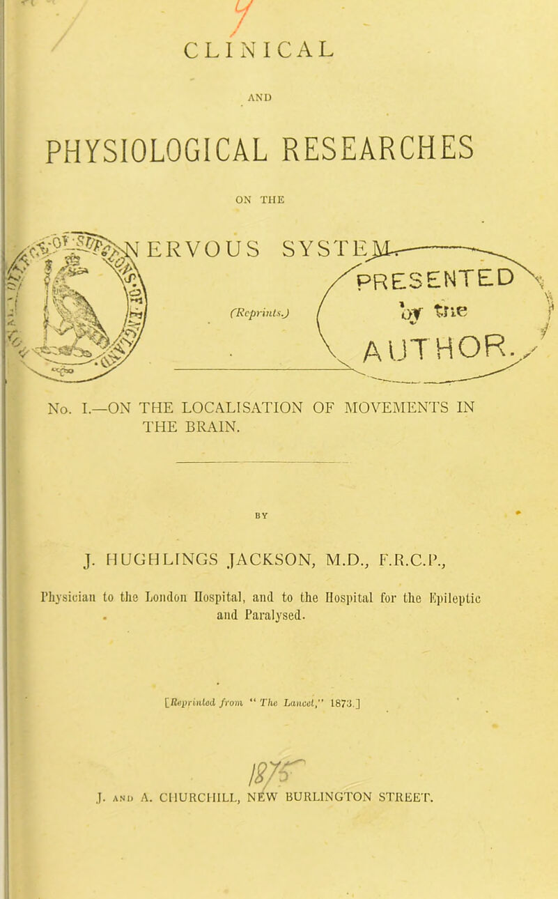 PHYSIOLOGICAL RESEARCHES ON THE No. I.—ON THE LOCALISATION OF MOVEMENTS IN THE BRAIN. BY J. II UGH LINGS JACKSON, M.D., F.R.C.P., rhysidan to the London Hospital, and to the Hospital for the Epileptic . and Paralysed. [Reprinted from “ The Lancet, 1873.] mr J. and A. CHURCHILL, NEW BURLINGTON STREET.