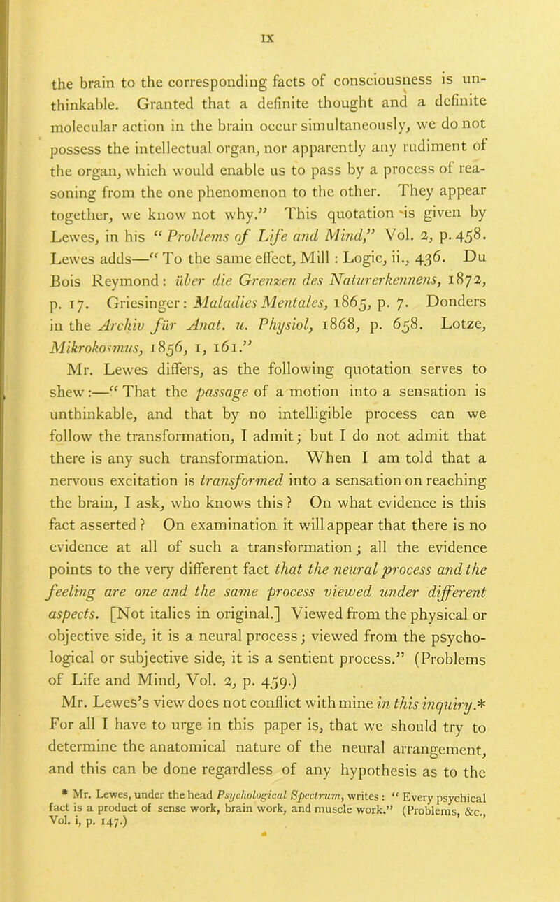 the brain to the corresponding facts of consciousness is un- thinkable. Granted that a definite thought and a definite molecular action in the brain occur simultaneously, we do not possess the intellectual organ, nor apparently any rudiment of the organ, which would enable us to pass by a process of rea- soning from the one phenomenon to the other. They appear together, we know not why.” This quotation ms given by Lewes, in his “Problems of Life and Mind,” Vol. 2, p.458. Lewes adds—“ To the same effect. Mill : Logic, ii., 436. Du Bois Reymond : iiber die Grenzen des Naturerkennens, 1872, p. 17. Griesinger: Maladies Mentales, 1865, p. 7. Donders in the Archiv fur Anat. u. Physiol, 1868, p. 658. Lotze, Mikrokoimus, 1856, 1, 161.” Mr. Lewes differs, as the following quotation serves to shew :—“ That the passage of a motion into a sensation is unthinkable, and that by no intelligible process can we follow the transformation, I admit; but I do not admit that there is any such transformation. When I am told that a nervous excitation is transformed into a sensation on reaching the brain, I ask, who knows this ? On what evidence is this fact asserted ? On examination it will appear that there is no evidence at all of such a transformation; all the evidence points to the very different fact that the neural process and the feeling are one and the same process viewed under different aspects. [Not italics in original.] Viewed from the physical or objective side, it is a neural process; viewed from the psycho- logical or subjective side, it is a sentient process.” (Problems of Life and Mind, Vol. 2, p. 459.) Mr. Lewes’s view does not conflict with mine in this inquiry * For all I have to urge in this paper is, that we should try to determine the anatomical nature of the neural arrangement, and this can be done regardless of any hypothesis as to the * Mr. Lewes, under the head Psychological Spectrum, writes : “ Every psychical fact is a product of sense work, brain work, and muscle work.” (Problems &c Vol. i, p. 147.)