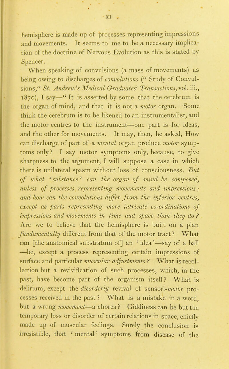 hemisphere is made up of processes representing impressions and movements. It seems to me to be a necessary implica- tion of the doctrine of Nervous Evolution as this is stated by Spencer. When speaking of convulsions (a mass of movements) as being owing to discharges of convolutions (“ Study of Convul- sions,” St. Andrew’s Medical Graduates’ Transactions, vol.iii., 1870), I say—a It is asserted by some that the cerebrum is the organ of mind, and that it is not a motor organ. Some think the cerebrum is to be likened to an instrumentalist, and the motor centres to the instrument—one part is for ideas, and the other for movements. It may, then, be asked, How can discharge of part of a mental organ produce motor symp- toms only? I say motor symptoms only, because, to give sharpness to the argument, I will suppose a case in which there is unilateral spasm without loss of consciousness. But of what ‘ substance ’ can the organ of mind be composed, unless of processes representing movements and impressions; and how can the convolutions differ from the inferior centres, except as parts representing more intricate co-ordinations of impressions and movements in time aud space than they do ? Are we to believe that the hemisphere is built on a plan fundamentally different from that of the motor tract ? What can [the anatomical substratum of] an ‘ idea.’—say of a ball —be, except a process representing certain impressions of surface and particular muscular adjustments ? What is recol- lection but a revivification of such processes, which, in the past, have become part of the organism itself? What is delirium, except the disorderly revival of sensori-mtfor pro- cesses received in the past ? What is a mistake in a word, but a wrong movement—a chorea ? Giddiness can be but the temporary loss or disorder of certain relations in space, chiefly made up of muscular feelings. Surely the conclusion is irresistible, that f mental ’ symptoms from disease of the