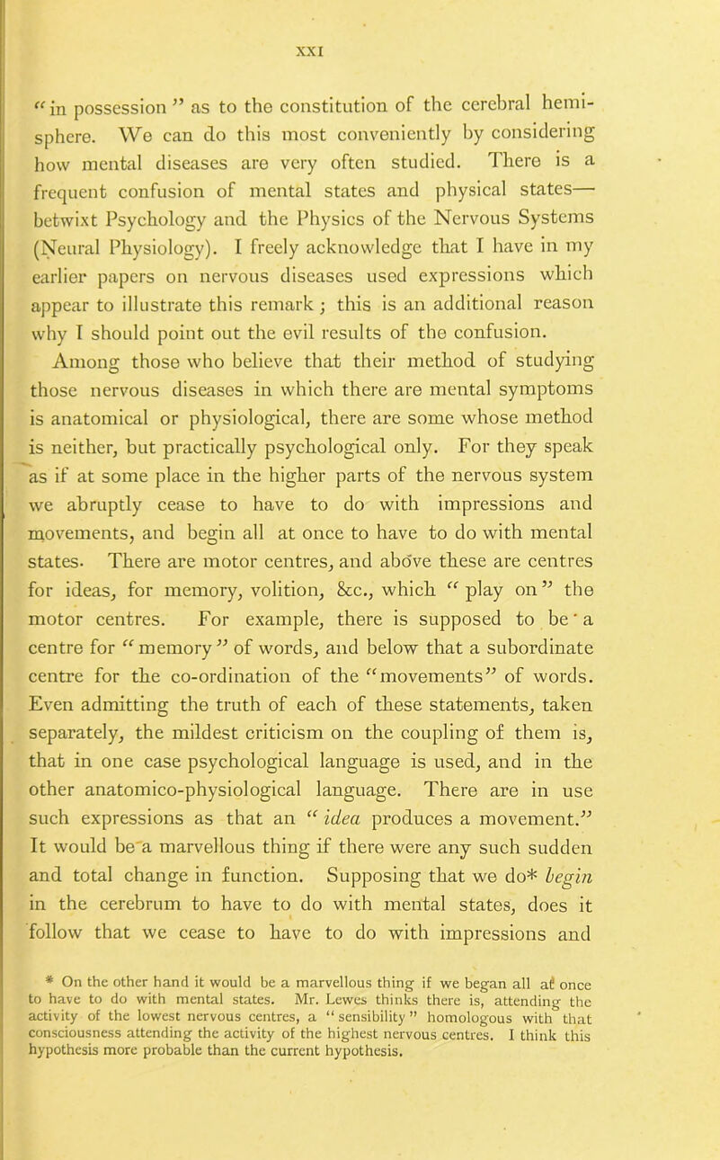 “in possession” as to the constitution of the cerebral hemi- sphere. We can do this most conveniently by considering how mental diseases are very often studied. There is a frequent confusion of mental states and physical states— betwixt Psychology and the Physics of the Nervous Systems (Neural Physiology). I freely acknowledge that I have in my earlier papers on nervous diseases used expressions which appear to illustrate this remark ; this is an additional reason why I should point out the evil results of the confusion. Among those who believe that their method of studying those nervous diseases in which there are mental symptoms is anatomical or physiological, there are some whose method is neither, hut practically psychological only. For they speak as if at some place in the higher parts of the nervous system we abruptly cease to have to do with impressions and movements, and begin all at once to have to do with mental states- There are motor centres, and above these are centres for ideas, for memory, volition, &c., which “ play on ” the motor centres. For example, there is supposed to be' a centre for “memory” of words, and below that a subordinate centre for the co-ordination of the “movements” of words. Even admitting the truth of each of these statements, taken separately, the mildest criticism on the coupling of them is, that in one case psychological language is used, and in the other anatomico-physiological language. There are in use such expressions as that an “ idea produces a movement.” It would be a marvellous thing if there were any such sudden and total change in function. Supposing that we do* begin in the cerebrum to have to do with mental states, does it follow that we cease to have to do with impressions and * On the other hand it would be a marvellous thing if we began all at! once to have to do with mental states. Mr. Lewes thinks there is, attending the activity of the lowest nervous centres, a “ sensibility ” homologous with that consciousness attending the activity of the highest nervous centres. I think this hypothesis more probable than the current hypothesis.