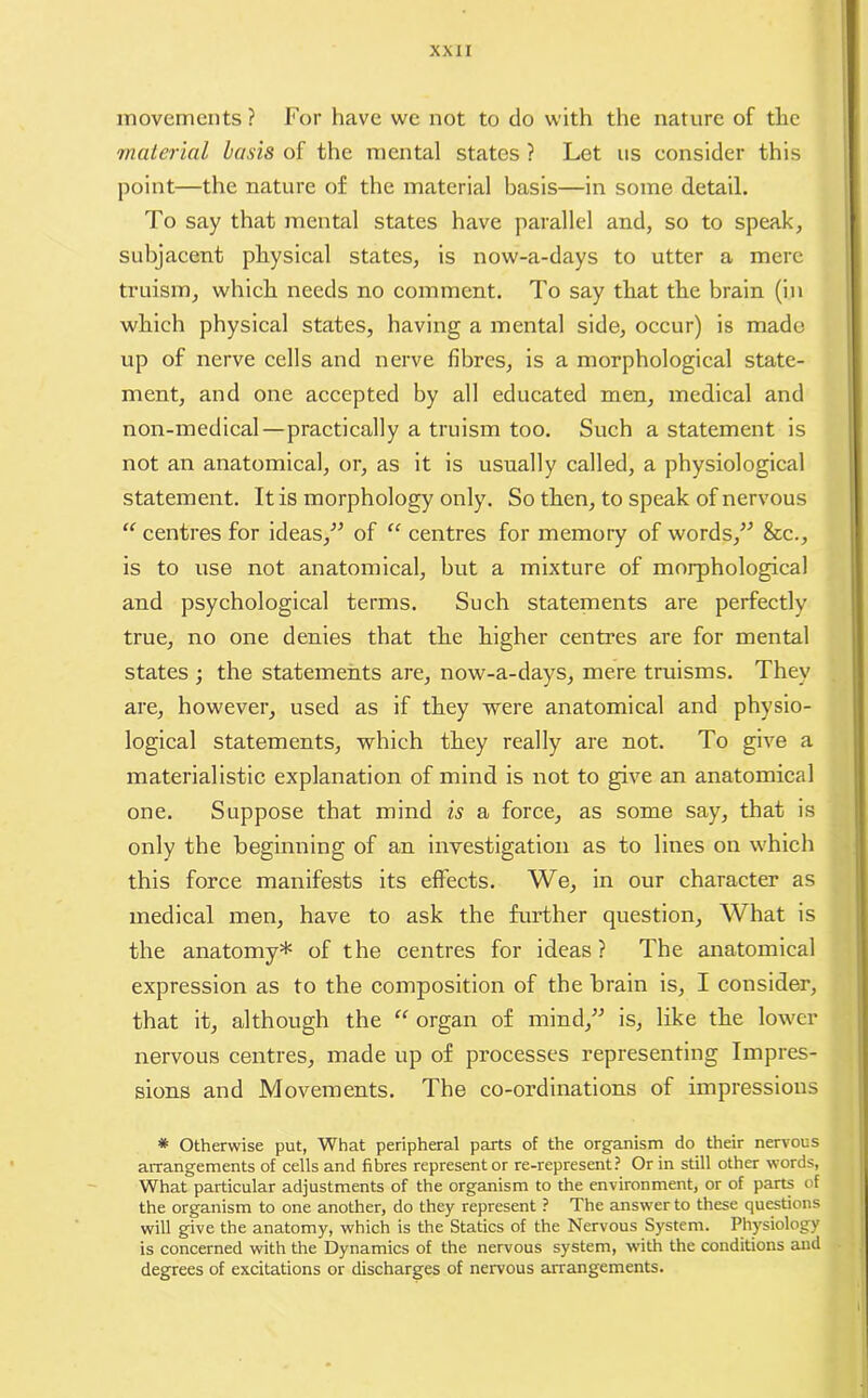 movements? For have we not to do with the nature of the material basis of the mental states ? Let us eonsider this point—the nature of the material basis—in some detail. To say that mental states have parallel and, so to speak, subjacent physical states, is now-a-days to utter a mere truism, which needs no comment. To say that the brain (in which physical states, having a mental side, occur) is made up of nerve cells and nerve fibres, is a morphological state- ment, and one accepted by all educated men, medical and non-medical — practically a truism too. Such a statement is not an anatomical, or, as it is usually called, a physiological statement. It is morphology only. So then, to speak of nervous “ centres for ideas/5 of “ centres for memory of words/5 8cc., is to use not anatomical, but a mixture of morphological and psychological terms. Such statements are perfectly true, no one denies that the higher centres are for mental states ; the statements are, now-a-days, mere truisms. They are, however, used as if they were anatomical and physio- logical statements, which they really are not. To give a materialistic explanation of mind is not to give an anatomical one. Suppose that mind is a force, as some say, that is only the beginning of an investigation as to lines on which this force manifests its effects. We, in our character as medical men, have to ask the further question, What is the anatomy* of the centres for ideas ? The anatomical expression as to the composition of the brain is, I consider, that it, although the “ organ of mind/5 is, like the lower nervous centres, made up of processes representing Impres- sions and Movements. The co-ordinations of impressions * Otherwise put, What peripheral parts of the organism do their nervous arrangements of cells and fibres representor re-represent? Or in still other words, What particular adjustments of the organism to the environment, or of parts of the organism to one another, do they represent ? The answer to these questions will give the anatomy, which is the Statics of the Nervous System. Physiology is concerned with the Dynamics of the nervous system, with the conditions and degrees of excitations or discharges of nervous arrangements.