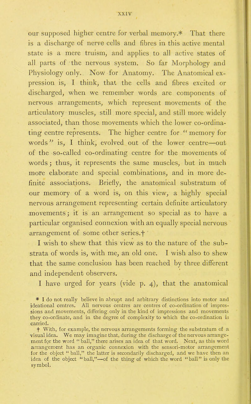 our supposed higher centre for verbal memory.* That there is a discharge of nerve cells and fibres in this active mental state is a mere truism, and applies to all active states of all parts of the nervous system. So far Morphology and Physiology only. Now for Anatomy. The Anatomical ex- pression is, I think, that the cells and fibres excited or discharged, when we remember words are components of nervous arrangements, which represent movements of the articulatory muscles, still more special, and still more widely associated, than those movements which the lower co-ordina- ting centre represents. The higher centre for “ memory for words” is, I think, evolved out of the lower centre—out of the so-called co-ordinating centre for the movements of words; thus, it represents the same muscles, but in much more elaborate and special combinations, and in more de- finite associations. Briefly, the anatomical substratum of our memory of a word is, on this view, a highly special nervous arrangement representing certain definite articulatory movements; it is an arrangement so special as to have a particular organised connexion with an equally special nervous arrangement of some other series.f I wish to shew that this view as to the nature of the sub- strata of words is, with me, an old one. I wish also to shew that the same conclusion has been reached by three different and independent observers. I have urged for years (vide p. 4), that the anatomical * I do not really believe in abrupt and arbitrary distinctions into motor and ideational centres. All nervous centres are centres of co-ordination of impres- sions and movements, differing only in the kind of impressions and movements they co-ordinate, and in the degree of complexity to which the co-ordination is carried. j- With, for example, the nervous arrangements forming the substratum of a visual idea. We may imagine that, during the discharge of the nervous arrange- ment for the word “ ball,” there arises an idea of that word. Next, as this word arrangement has an organic connexion with the sensori-motor arrangement for the object “ ball,” the latter is secondarily discharged, and we have then an idea of the object “ball,”—of the thing of which the word “ball” is only the symbol.