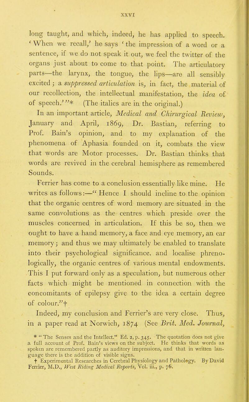 long taught, and which, indeed, he has applied to speech. c When we recall/ he says ‘ the impression of a word or a sentence, if we do not speak it out, we feel the twitter of the organs just about to come to that point. The articulatory parts—the larynx, the tongue, the lips—are all sensibly excited ; a suppressed articulation is, in fact, the material of our recollection, the intellectual manifestation, the idea of- of speech/”* (The italics are in the original.) In an important article, Medical and Chirurgical Review, January and April, 1869, Dr. Bastian, referring to Prof. Bain’s opinion, and to my explanation of the phenomena of Aphasia founded on it, combats the view that words are Motor processes. Dr. Bastian thinks that words are revived in the cerebral hemisphere as remembered Sounds. Ferrier has come to a conclusion essentially like mine. He writes as follows:—“ Hence I should incline to the opinion that the organic centres of word memory are situated in the same convolutions as the centres which preside over the muscles concerned in articulation. If this be so, then we ought to have a hand memory, a face and eye memory, an ear memory; and thus we may ultimately be enabled to translate into their psychological significance, and localise phreno- logically, the organic centres of various mental endowments. This I put forward only as a speculation, but numerous other facts which might be mentioned in connection with the concomitants of epilepsy give to the idea a certain degree of colourTf Indeed, my conclusion and Ferrier’s are very close. Thus, in a paper read at Norwich, 1874 (See Brit. Med. Journal, * “ The Senses and the Intellect.” Ed. 2, p. 345. The quotation does not give a full account of Prof. Bain’s views on the subject. He thinks that words as spoken are remembered partly as auditory impressions, and that in written lan- guage there is the addition of visible signs. f Experimental Researches in Cerebral Physiology and Pathology. By David Ferrier, M.D., West Riding Medical Reports, Yol. iii., p. 76.