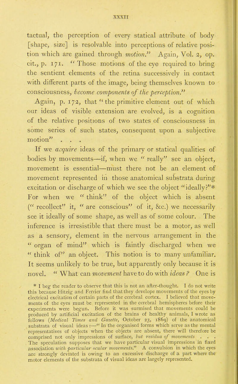 xxxrr tactual, the perception of every statical attribute of body [shape, size] is resolvable into perceptions of relative posi- tion which are gained through motion.33 Again, Vol. 2, op. cit., p. 171. “Those motions of the eye required to bring the sentient elements of the retina successively in contact with different parts of the image, being themselves known to consciousness, become components of the perception.33 Again, p. 172, that “ the primitive element out of which our ideas of visible extension are evolved, is a cognition of the relative positions of two states of consciousness in some series of such states, consequent upon a subjective motion” If we acquire ideas of the primary or statical qualities of bodies by movements—if, when we “ really” see an object, movement is essential—must there not be an element of movement represented in those anatomical substrata during excitation or discharge of which we see the object “ideally?”* For when we “ think” of the object which is absent (“ recollect” it, “ are conscious” of it, See.) we necessarily see it ideally of some shape, as well as of some colour. The inference is irresistible that there must be a motor, as well as a sensory, element in the nervous arrangement in the “ organ of mind” which is faintly discharged when we “ think of” an objeet. This notion is to many unfamiliar. It seems unlikely to be true, but apparently only because it is novel. “ What can movement have to do with ideas ? One is * I beg the reader to observe that this is not an after-thought. I do not write this because Hitzig and Ferrier find that they develope movements of the eyes by electrical excitation of certain parts of the cerebral cortex. I believed that move- ments of the eyes must be represented in the cerebral hemispheres before their experiments were begun. Before it was surmised that movements could be produced by artificial excitation of the brains of healthy animals, I wrote as follows (Medical Times and Gazette, October 23, 1869) of the anatomical substrata of visual ideas :—“ In the organised forms which serve as the mental representatives of objects when the objects are absent, there will therefore be comprised not only impressions of surface, but residua of movements . . . The speculation supposes that we have particular visual impressions in fixed association with particular ocular movements.” A convulsion in which the eyes are strongly deviated is owing to an excessive discharge of a part where the motor elements of the substrata of visual ideas are largely represented.