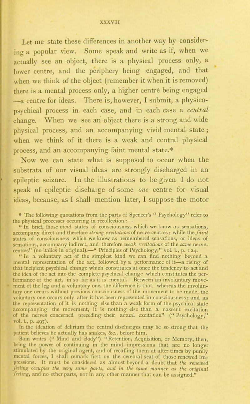Let me state these differences in another way by consider- ing a popular view. Some speak and write as if, when we actually see an object, there is a physical process only, a lower centre, and the periphery being engaged, and that when we think of the object (remember it when it is removed) there is a mental process only, a higher centr6 being engaged —a centre for ideas. There is, however, I submit, a physico- psychical process in each case, and in each case a central change. When we see an object there is a strong and wide physical process, and an accompanying vivid mental state; when we think of it there is a weak and central physical process, and an accompanying faint mental state.* Now we can state what is supposed to occur when the substrata of our visual ideas are strongly discharged in an epileptic seizure. In the illustrations to be given I do not speak of epileptic discharge of some one centre for visual ideas, because, as I shall mention later, I suppose the motor * The following quotations from the parts of Spencer’s “ Psychology” refer to the physical processes occurring in recollection :— “ In brief, those vivid states of consciousness which we know as sensations, accompany direct and therefore strong excitations of nerve centres ; while the. faint states of consciousness which we know as remembered sensations, or ideas of sensations, accompany indirect, and therefore weak excitations of the same nerve- centres” (no italics in original).—“ Principles of Psychology,” vol. i., p. 124. “ In a voluntary act of the simplest kind we can find nothing beyond a mental representation of the act, followed by a performance of it—a rising of that incipient psychical change which constitutes at once the tendency to act and the idea of the act into the complete psychical change which constitutes the per- formance of the act, in so far as it is mental. Between an involuntary move- ment of the leg and a voluntary one, the difference is that, whereas the involun- tary one occurs without previous consciousness of the movement to be made, the voluntary one occurs only after it has been represented in consciousness; and as the representation of it is nothing else than a weak form of the psychical state accompanying the movement, it is nothing else than a nascent excitation of the nerves concerned preceding their actual excitation” (“ Psychology,” vol. i., p. 497). In the ideation of delirium the central discharges may be so strong that the patient believes he actually has snakes, &c., before him. Bain writes (“ Mind and Body”) “Retention, Acquisition, or Memory, then, being the power of continuing in the mind impressions that are no longer stimulated by the original agent, and of recalling them at after times by purely mental forces, I shall remark first on the cerebral seat of those renewed im- pressions. It must be considered as almost beyond a doubt that the renewed feeling occupies the very same parts, and in the same manner as the original feeling, and no other parts, nor in any other manner that can be assigned.”