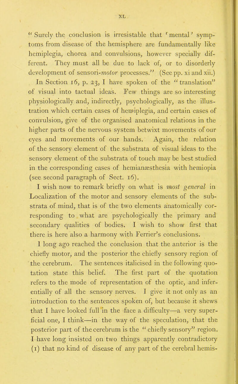 “ Surely the conclusion is irresistable that e mental ’ symp- toms from disease of the hemisphere are fundamentally like hemiplegia, chorea and convulsions, however specially dif- ferent. They must all be due to lack of, or to disorderly development of sensori-7/zoior processes.” (See pp. xi and xii.) In Section 16, p. 23, I have spoken of the “translation” of visual into tactual ideas. Few things are so interesting physiologically and, indirectly, psychologically, as the illus- tration which certain cases of hemiplegia, and certain cases of convulsion, give of the organised anatomical relations in the higher parts of the nervous system betwixt movements of our eyes and movements of our hands. Again, the relation of the sensory element of the substrata of visual ideas to the sensory element of the substrata of touch may be best studied in the corresponding cases of hemiansesthesia with hemiopia (see second paragraph of Sect. 16). I wish now to remark briefly on what is most general in Localization of the motor and sensory elements of the sub- strata of mind, that is of the two elements anatomically cor- responding to what are psychologically the primary and secondary qualities of bodies. I wish to show first that there is here also a harmony with Fender's conclusions. 1 long ago reached the conclusion that the anterior is the chiefly motor, and the posterior the chiefly sensory region of the cerebrum. The sentences italicised in the following quo- tation state this belief. The first part of the quotation refers to the mode of representation of the optic, and infer- entially of all the sensory nerves. I give it not only as an introduction to the sentences spoken of, but because it shews that I have looked full in the face a difficulty—a very super- ficial one, I think—in the way of the speculation, that the posterior part of the cerebrum is the “ chiefly sensory” region. I have long insisted on two things apparently contradictory (1) that no kind of disease of any part of the cerebral hemis-