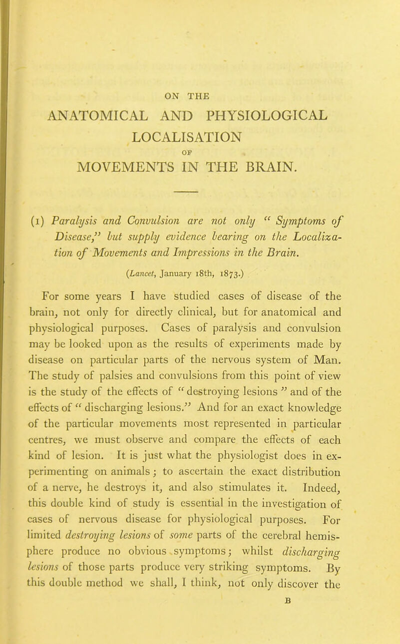 ON THE ANATOMICAL AND PHYSIOLOGICAL LOCALISATION OF MOVEMENTS IN THE BRAIN. (i) Paralysis and Convulsion are not only “ Symptoms of Disease,” but supply evidence bearing on the Localiza- tion of Movements and Impressions in the Brain. {Lancet, January 18th, 1873.) For some years I have studied cases of disease of the brain, not only for directly clinical, but for anatomical and physiological purposes. Cases of paralysis and convulsion may be looked upon as the results of experiments made by disease on particular parts of the nervous system of Man. The study of palsies and convulsions from this point of view is the study of the effects of “ destroying lesions ” and of the effects of “ discharging lesions.” And for an exact knowledge of the particular movements most represented in particular centres, we must observe and compare the effects of each kind of lesion. It is just what the physiologist does in ex- perimenting on animals; to ascertain the exact distribution of a nerve, he destroys it, and also stimulates it. Indeed, this double kind of study is essential in the investigation of cases of nervous disease for physiological purposes. For limited destroying lesions of some parts of the cerebral hemis- phere produce no obvious symptoms; whilst discharging lesions of those parts produee very striking symptoms. By this double method we shall, I think, not only discover the B