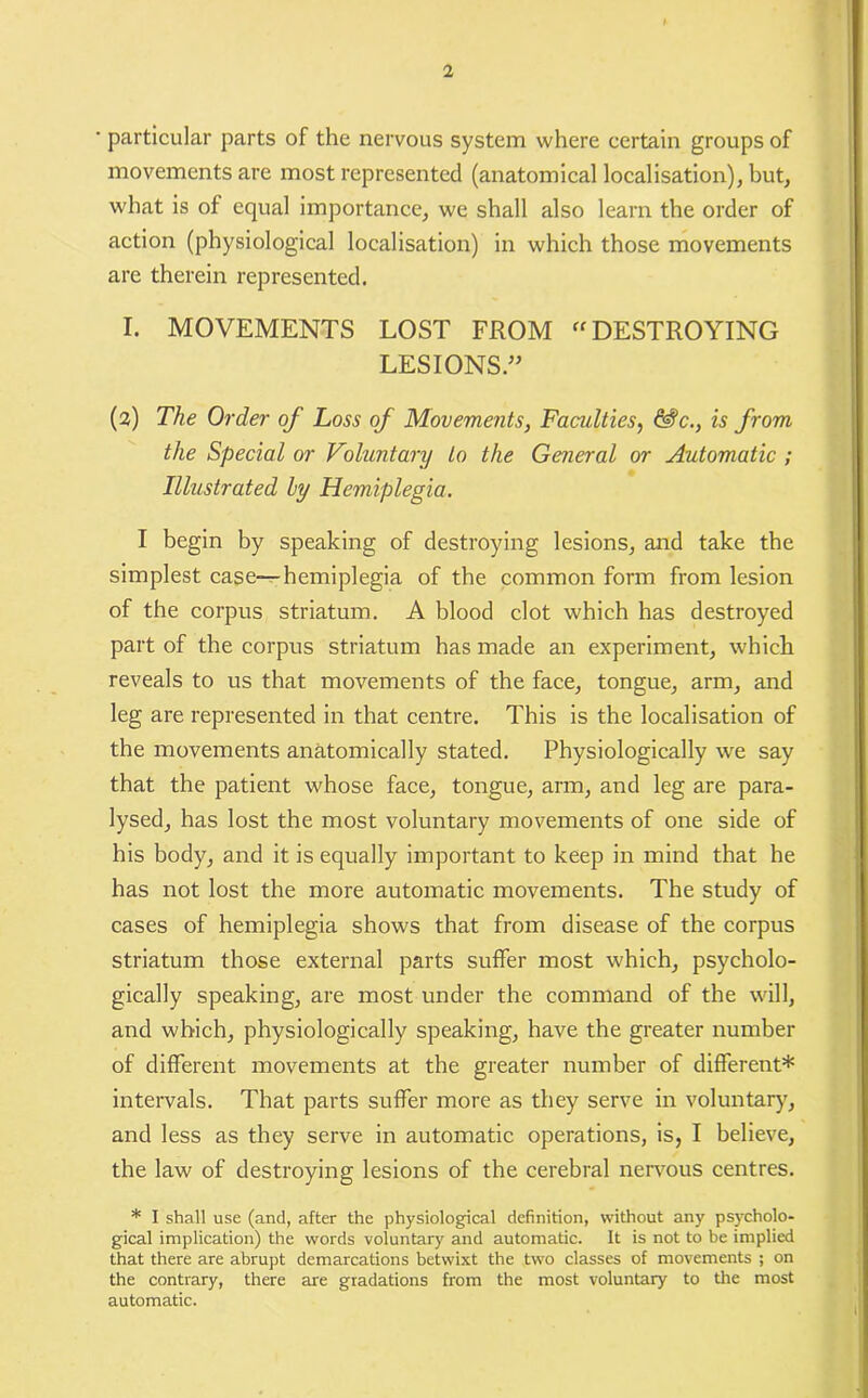 particular parts of the nervous system where certain groups of movements are most represented (anatomical localisation), but, what is of equal importance, we shall also learn the order of action (physiological localisation) in which those movements are therein represented. I. MOVEMENTS LOST FROM “ DESTROYING LESIONS.” (2) The Order of Loss of Movements, Faculties, &?c., is from the Special or Voluntary to the General or Automatic ; Illustrated ly Hemiplegia. I begin by speaking of destroying lesions, and take the simplest case—hemiplegia of the common form from lesion of the corpus striatum. A blood clot which has destroyed part of the corpus striatum has made an experiment, which reveals to us that movements of the face, tongue, arm, and leg are represented in that centre. This is the localisation of the movements anatomically stated. Physiologically we say that the patient whose face, tongue, arm, and leg are para- lysed, has lost the most voluntary movements of one side of his body, and it is equally important to keep in mind that he has not lost the more automatic movements. The study of cases of hemiplegia shows that from disease of the corpus striatum those external parts suffer most which, psycholo- gically speaking, are most under the command of the will, and which, physiologically speaking, have the greater number of different movements at the greater number of different* intervals. That parts suffer more as they serve in voluntary, and less as they serve in automatic operations, is, I believe, the law of destroying lesions of the cerebral nervous centres. * I shall use (and, after the physiological definition, without any psycholo- gical implication) the words voluntary and automatic. It is not to be implied that there are abrupt demarcations betwixt the two classes of movements ; on the contrary, there are gradations from the most voluntary to the most automatic.