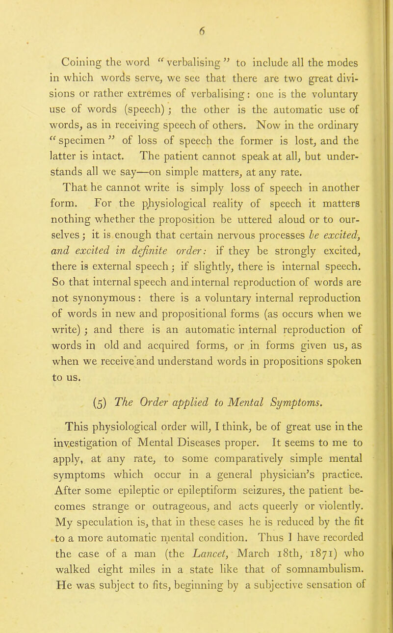 Coining the word verbalising” to include all the modes in which words serve, we see that there are two great divi- sions or rather extremes of verbalising: one is the voluntary use of words (speech) ; the other is the automatic use of words, as in receiving speech of others. Now in the ordinaiy “ specimen ” of loss of speech the former is lost, and the latter is intact. The patient cannot speak at all, but under- stands all we say—on simple matters, at any rate. That he cannot write is simply loss of speech in another form. For the physiological reality of speech it matters nothing whether the proposition be uttered aloud or to our- selves ; it is enough that certain nervous processes he excited, and excited in definite order: if they be strongly excited, there is external speech; if slightly, there is internal speech. So that internal speech and internal reproduction of words are not synonymous : there is a voluntary internal reproduction of words in new and propositional forms (as occurs when we write) ; and there is an automatic internal reproduction of words in old and acquired forms, or in forms given us, as when we receive'and understand words in propositions spoken to us. (5) The Order applied to Mental Symptoms. This physiological order will, I think, be of great use in the investigation of Mental Diseases proper. It seems to me to apply, at any rate, to some comparatively simple mental symptoms which occur in a general physician’s practice. After some epileptic or epileptiform seizures, the patient be- comes strange or outrageous, and acts queerly or violently. My speculation is, that in these cases he is reduced by the fit to a more automatic mental condition. Thus 1 have recorded the case of a man (the Lancet, March 18th, 1871) who walked eight miles in a state like that of somnambulism. He was subject to fits, beginning by a subjective sensation of