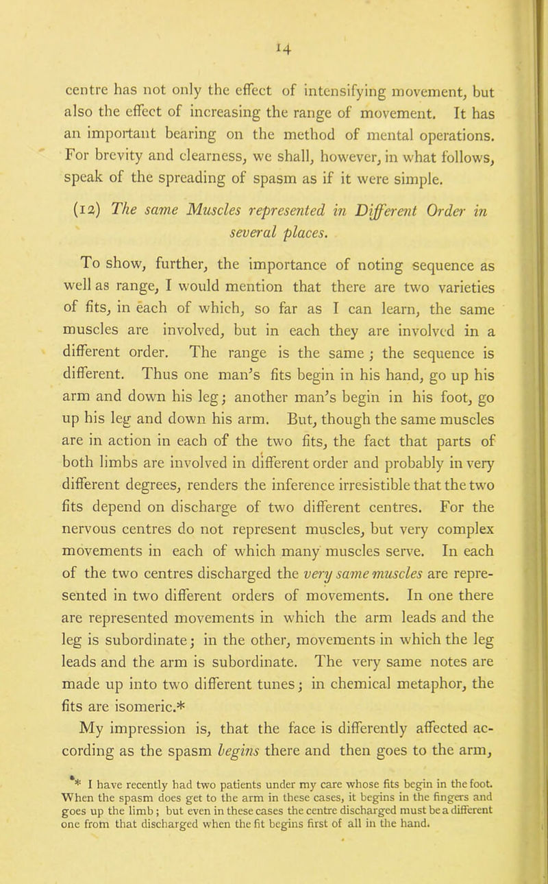 centre has not only the effect of intensifying movement, but also the effect of increasing the range of movement. It has an important bearing on the method of mental operations. For brevity and clearness, we shall, however, in what follows, speak of the spreading of spasm as if it were simple. (12) The same Muscles represented in Different Order in several places. To show, further, the importance of noting sequence as well as range, I would mention that there are two varieties of fits, in each of which, so far as I can learn, the same muscles are involved, but in each they are involved in a different order. The range is the same ; the sequence is different. Thus one man’s fits begin in his hand, go up his arm and down his leg; another man’s begin in his foot, go up his leg and down his arm. But, though the same muscles are in action in each of the two fits, the fact that parts of both limbs are involved in different order and probably in very different degrees, renders the inference irresistible that the twro fits depend on discharge of two different centres. For the nervous centres do not represent muscles, but very complex movements in each of which many muscles serve. In each of the two centres discharged the very same muscles are repre- sented in two different orders of movements. In one there are represented movements in which the arm leads and the leg is subordinate; in the other, movements in which the leg leads and the arm is subordinate. The very same notes are made up into two different tunes; in chemical metaphor, the fits are isomeric.* My impression is, that the face is differently affected ac- cording as the spasm begins there and then goes to the arm, ** I have recently had two patients under my care whose fits begin in the foot When the spasm does get to the arm in these cases, it begins in the fingers and goes up the limb; but even in these cases the centre discharged must be a different one from that discharged when the fit begins first of all in the hand.