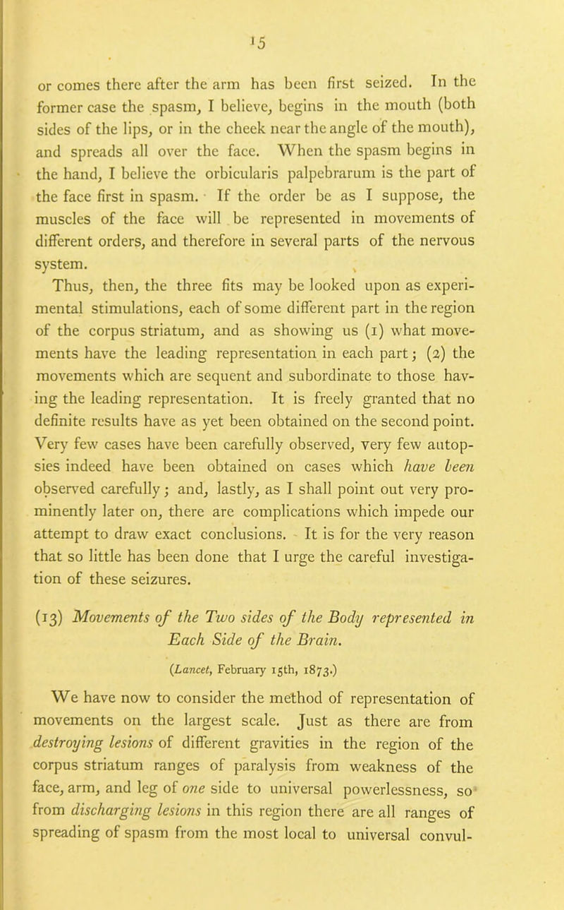 or comes there after the arm has been first seized. In the former case the spasm, I believe, begins in the mouth (both sides of the lips, or in the cheek near the angle of the mouth), and spreads all over the face. When the spasm begins in the hand, I believe the orbicularis palpebrarum is the part of the face first in spasm. If the order be as I suppose, the muscles of the face will be represented in movements of different orders, and therefore in several parts of the nervous system. Thus, then, the three fits may be looked upon as experi- mental stimulations, each of some different part in the region of the corpus striatum, and as showing us (i) what move- ments have the leading representation in each part; (2) the movements which are sequent and subordinate to those hav- ing the leading representation. It is freely granted that no definite results have as yet been obtained on the second point. Very few cases have been carefully observed, very few autop- sies indeed have been obtained on cases which have leen observed carefully; and, lastly, as I shall point out very pro- minently later on, there are complications which impede our attempt to draw exact conclusions. It is for the very reason that so little has been done that I urge the careful investiga- tion of these seizures. (13) Movements of the Two sides of the Body represented in Each Side of the Brain. {Lancet, February 15th, 1873.) We have now to consider the method of representation of movements on the largest scale. Just as there are from destroying lesions of different gravities in the region of the corpus striatum ranges of paralysis from weakness of the face, arm, and leg of one side to universal powerlessness, so from discharging lesions in this region there are all ranges of spreading of spasm from the most local to universal convul-