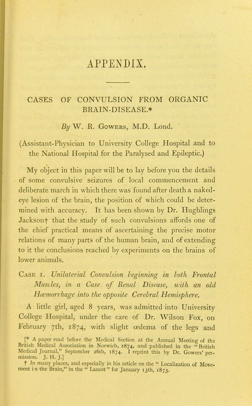 APPENDIX. CASES OF CONVULSION FROM ORGANIC BRAIN-DISEASE.* By W. R. Gowers, M.D. Lond. (Assistant-Physician to University College Hospital and to the National Hospital for the Paralysed and Epileptic.) My object in this paper will be to lay before you the details of some convulsive seizures of local commencement and deliberate march in which there was found after death a naked- eye lesion of the brain, the position of which could be deter- mined with accuracy. It has been shown by Dr. Hughlings Jacksonf that the study of such convulsions affords one of the chief practical means of ascertaining the precise motor relations of many parts of the human brain, and of extending to it the conclusions reached by experiments on the brains of lower animals. Case i. Unilaterial Convulsion leginning in both Frontal Muscles, in a Case of Renal Disease, with an old Haemorrhage into the opposite Cerebral Hemisphere. A little girl, aged 8 years, was admitted into University College Hospital, under the care of Dr. Wilson Fox, on February 7th, 1874, with slight oedema of the legs and [* A paper read before the Medical Section at the Annual Meeting of the British Medical Association in Norwich, 1874, and published in the “British Medical Journal,” September 26th, 1874. I reprint this by Dr. Gowers’ per- mission. J. H. J.] f In many places, and especially in his article on the “ Localization of Move- ment in the Brain,” in the “ Lancet” for January 13th, 1873.