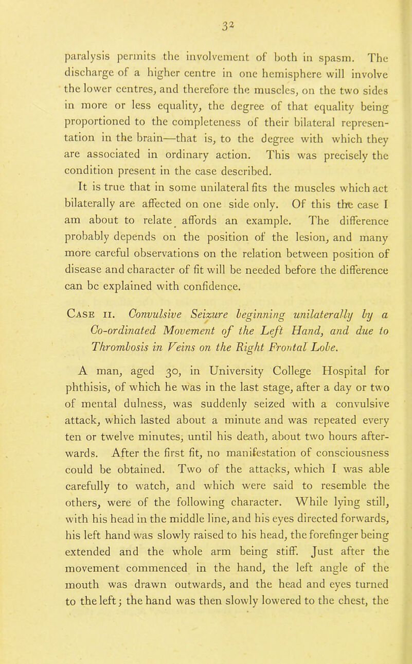 paralysis permits the involvement of both in spasm. The discharge of a higher centre in one hemisphere will involve the lower centres, and therefore the muscles, on the two sides in more or less equality, the degree of that equality being proportioned to the completeness of their bilateral represen- tation in the brain—that is, to the degree with which they are associated in ordinary action. This was precisely the condition present in the case described. It is true that in some unilateral fits the muscles which act bilaterally are affected on one side only. Of this the case I am about to relate affords an example. The difference probably depends on the position of the lesion, and many more careful observations on the relation between position of disease and character of fit will be needed before the difference can be explained with confidence. Case ii. Convulsive Seizure beginning unilaterally by a Co-ordinated Movement of the Left Hand, and due to Thrombosis in Veins on the Right Frontal Lobe. A man, aged 30, in University College Hospital for phthisis, of which he was in the last stage, after a day or two of mental dulness, was suddenly seized with a convulsive attack, which lasted about a minute and was repeated every ten or twelve minutes, until his death, about two hours after- wards. After the first fit, no manifestation of consciousness could be obtained. Two of the attacks, which I was able carefully to watch, and which were said to resemble the others, were of the following character. While lying still, with his head in the middle line, and his eyes directed forwards, his left hand was slowly raised to his head, the forefinger being extended and the whole arm being stiff. Just after the movement commenced in the hand, the left angle of the mouth was drawn outwards, and the head and eyes turned to the left; the hand was then slowly lowered to the chest, the