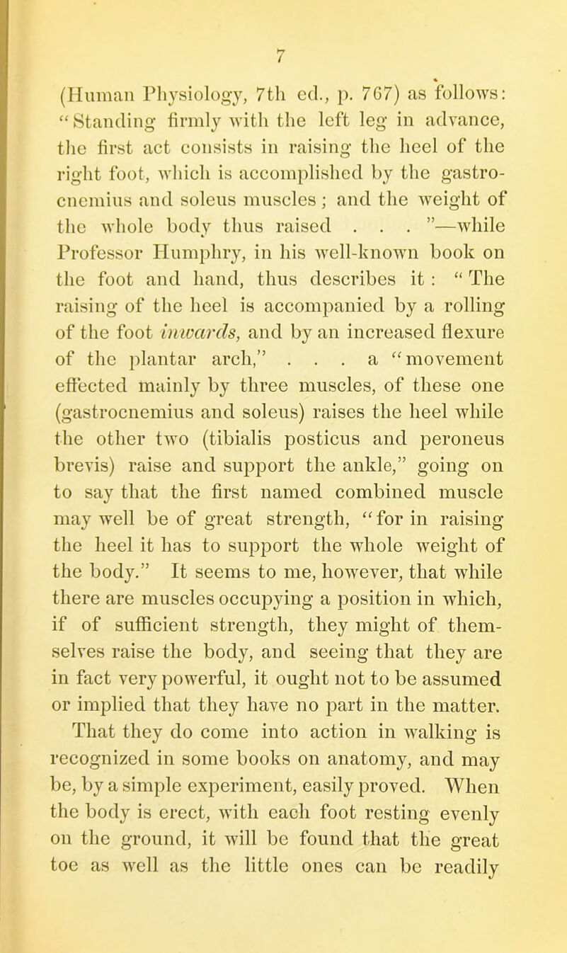 % (Human Physiology, 7th ed., p. 7G7) as follows: “ Standing firmly with the left leg in advance, the first act consists in raising the heel of the right foot, which is accomplished by the gastro- cnemius and soleus muscles; and the weight of the whole body thus raised . . . ”—while Professor Humphry, in his well-known book on the foot and hand, thus describes it : “ The raising of the heel is accompanied by a rolling of the foot inwards, and by an increased flexure of the plantar arch,” ... a “ movement effected mainly by three muscles, of these one (gastrocnemius and soleus) raises the heel while the other two (tibialis posticus and peroneus brevis) raise and support the ankle,” going on to say that the first named combined muscle may well be of great strength, “ for in raising the heel it has to support the whole weight of the body.” It seems to me, however, that while there are muscles occupying a position in which, if of sufficient strength, they might of them- selves raise the body, and seeing that they are in fact very powerful, it ought not to be assumed or implied that they have no part in the matter. That they do come into action in walking is recognized in some books on anatomy, and may be, by a simple experiment, easily proved. When the body is erect, with each foot resting evenly on the ground, it will be found that the great toe as well as the little ones can be readily