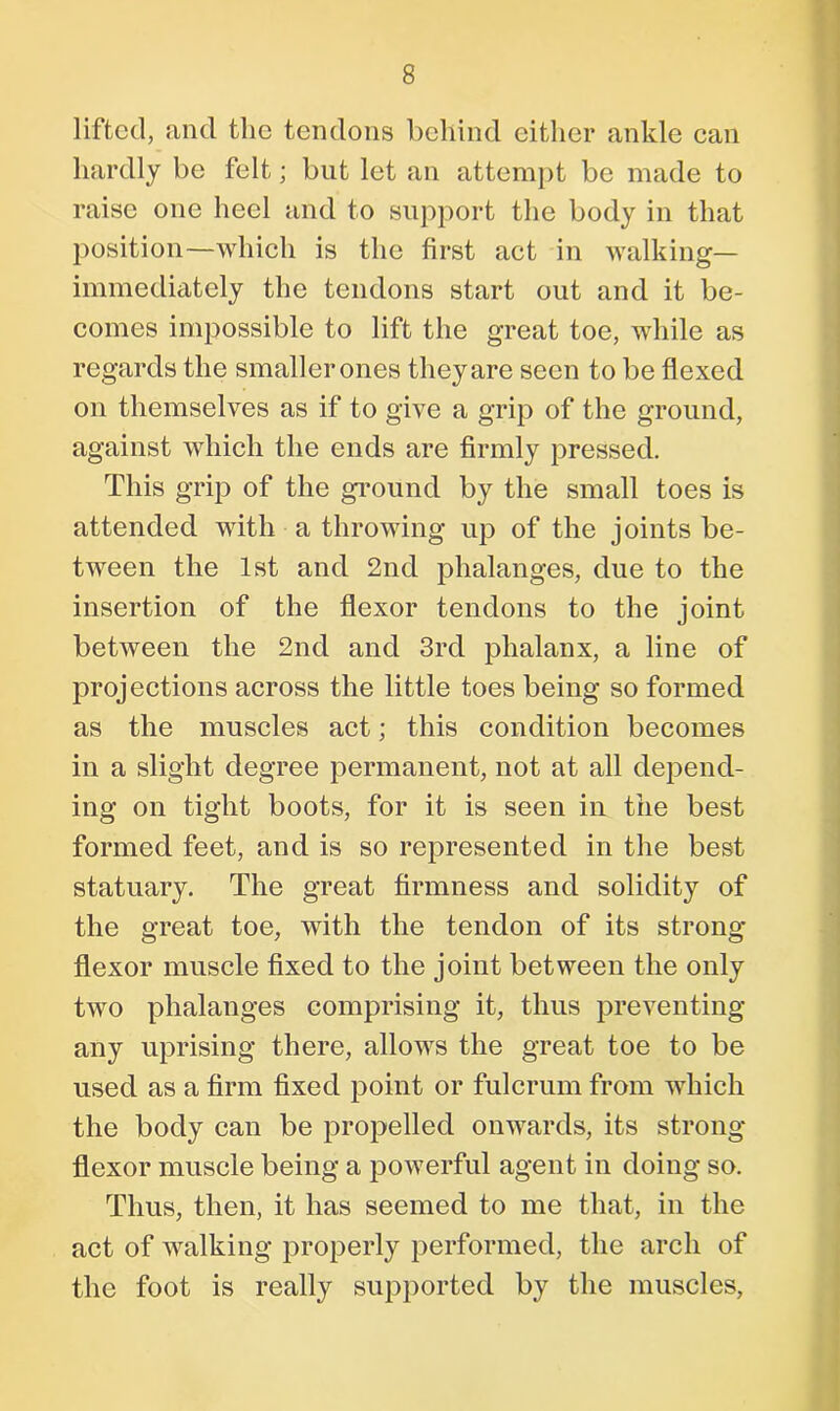 lifted, and the tendons behind either ankle can hardly be felt; but let an attempt be made to raise one heel and to support the body in that position—which is the first act in walking— immediately the tendons start out and it be- comes impossible to lift the great toe, while as regards the smaller ones they are seen to be flexed on themselves as if to give a grip of the ground, against which the ends are firmly pressed. This grip of the ground by the small toes is attended with a throwing up of the joints be- tween the 1st and 2nd phalanges, due to the insertion of the flexor tendons to the joint between the 2nd and 3rd phalanx, a line of projections across the little toes being so formed as the muscles act; this condition becomes in a slight degree permanent, not at all depend- ing on tight boots, for it is seen in the best formed feet, and is so represented in the best statuary. The great firmness and solidity of the great toe, with the tendon of its strong flexor muscle fixed to the joint between the only two phalanges comprising it, thus preventing any uprising there, allows the great toe to be used as a firm fixed point or fulcrum from which the body can be propelled onwards, its strong- flexor muscle being a powerful agent in doing so. Thus, then, it has seemed to me that, in the act of walking properly performed, the arch of the foot is really supported by the muscles,