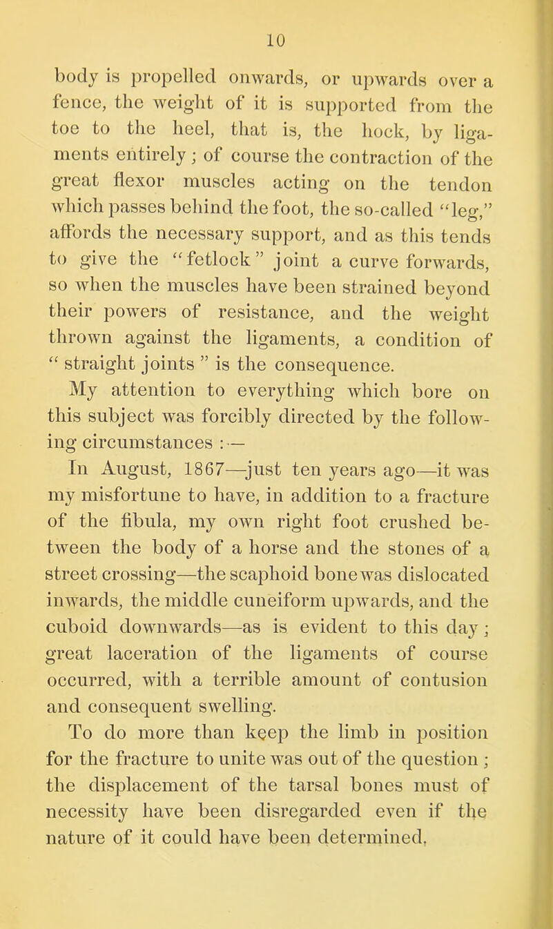 body is propelled onwards, or upwards over a fence, the weight of it is supported from the toe to the heel, that is, the hock, by liga- ments entirely ; of course the contraction of the great flexor muscles acting on the tendon which passes behind the foot, the so-called “leg,” affords the necessary support, and as this tends to give the “ fetlock ” joint a curve forwards, so when the muscles have been strained beyond their powers of resistance, and the weight thrown against the ligaments, a condition of “ straight joints ” is the consequence. My attention to everything which bore on this subject was forcibly directed by the follow- ing circumstances : — In August, 1867—just ten years ago—it was my misfortune to have, in addition to a fracture of the fibula, my own right foot crushed be- tween the body of a horse and the stones of a street crossing—the scaphoid bone was dislocated inwards, the middle cuneiform upwards, and the cuboid downwards—as is evident to this day; great laceration of the ligaments of course occurred, with a terrible amount of contusion and consequent swelling. To do more than keep the limb in position for the fracture to unite was out of the question ; the displacement of the tarsal bones must of necessity have been disregarded even if the nature of it could have been determined,