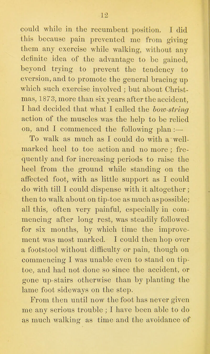 coulcl while in the recumbent position. I did this because pain prevented me from giving them any exercise while walking, without any definite idea of the advantage to be gained, beyond trying to prevent the tendency to eversion, and to promote the general bracing up which such exercise involved ; but about Christ- mas, 1873, more than six years after the accident, I had decided that what I called the bow-string action of the muscles was the help to be relied on, and I commenced the following plan :— To walk as much as I could do with a well- marked heel to toe action and no more ; fre- quently and for increasing periods to raise the heel from the ground while standing on the affected foot, with as little support as I could do with till I could dispense with it altogether; then to walk about on tip-toe as much as possible; all this, often very painful, especially in com- mencing after long rest, was steadily followed for six months, by which time the improve- ment was most marked. I could then hop over a footstool without difficulty or pain, though on commencing I was unable even to stand on tip- toe, and had not done so since the accident, or gone up-stairs otherwise than by planting the lame foot sideways on the step. From then until now the foot has never given me any serious trouble ; I have been able to do as much walking as time and the avoidance of